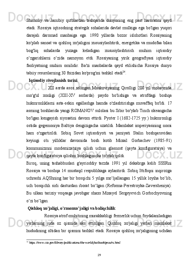 Shimoliy   va   Janubiy   qutblardan   tashqarida   dunyoning   eng   past   haroratini   qayd
etadi.   Rossiya   iqtisodning   strategik   sohalarida   davlat   mulkiga   ega   bo'lgan   yuqori
darajali   daromad   manbaiga   ega.   1990   yillarda   bozor   islohotlari   Rossiyaning
ko'plab sanoat va qishloq xo'jaligini xususiylashtirdi, energetika va mudofaa bilan
bog'liq   sohalarda   yuzaga   keladigan   xususiylashtirish   muhim   iqtisodiy
o‘zgarishlarni   o‘zida   namoyon   etdi.   Rossiyaning   yirik   geografiyasi   iqtisodiy
faoliyatning   muhim   omilidir.   Ba'zi   manbalarda   qayd   etilishicha   Rossiya   dunyo
tabiiy resurslarning 30 foizidan ko'prog'ini tashkil etadi 16
. 
   Iqtisodiy rivojlanish tarixi 
                          XII   asrda   asos   solingan   Muskoviyaning   Qirolligi   200   yil   mobaynida
mo'g'ul   xonligi   (XIII-XV   asrlarda)   paydo   bo'lishiga   va   atrofdagi   boshqa
hukmronliklarni   asta-sekin   egallashga   hamda   o'zlashtirishga   muvaffaq   bo'ldi.   17
asrning boshlarida yangi ROMANOV sulolasi bu Sibir bo'ylab Tinch okeangacha
bo'lgan kengayish siyosatini  davom  ettirdi. Pyoter  I (1682-1725 yy.)  hukmronligi
ostida   gegemoniya   Baltiya   dengizigacha   uzatildi.   Mamlakat   imperiyasining   nomi
ham   o'zgartirildi.   Sobiq   Sovet   iqtisodiyoti   va   jamiyati   Stalin   boshqaruvidan
keyingi   o'n   yilliklar   davomida   bosh   kotib   Mixail   Gorbachev   (1985-91)
kommunizmni   modernizatsiya   qilish   uchun   glasnost   (qayta   konfiguratsiya)   va
qayta konfiguratsiya qilishni boshlaguncha to'xtab qoldi.  
Biroq,   uning   tashabbuslari   g'ayrioddiy   tarzda   1991   yil   dekabrga   kelib   SSSRni
Rossiya   va   boshqa   14   mustaqil   respublikaga   aylantirdi.   Sobiq   Ittifoqni   inqirozga
uchrashi AQShning har bir bosqichi 5 yilga mo‘ljallangan 15 yillik loyiha bo‘lib,
uch   bosqichli   sirli   dasturdan   iborat   bo‘lgan   (Reforma-Perestroyka-Zaversheniya).
Bu   ulkan   tarixiy   voqeaga   javobgar   shaxs   Mixayel   Sergeyevich   Gorbochyovning
o‘zi bo‘lgan. 
  Qishloq xo'jaligi, o'rmonxo’jaligi va baliqchilik  
                Rossiya atrof-muhitining murakkabligi fermerlik uchun foydalaniladigan
yerlarning   juda   oz   qismida   aks   ettirilgan.   Qishloq   xo'jaligi   yerlari   mamlakat
hududining oltidan bir  qismini  tashkil  etadi. Rossiya  qishloq xo'jaligining uchdan
16
 https://www.cia.gov/library/publications/the-world-factbook/geos/rs.html 
29