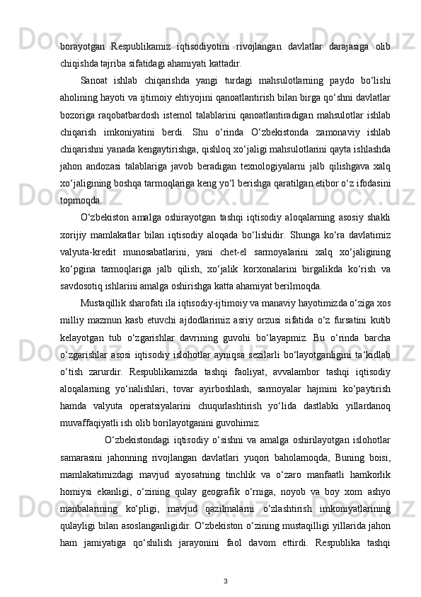 borayotgan   R е spublikamiz   iqtisodiyotini   rivojlangan   davlatlar   darajasiga   olib
chiqishda tajriba sifatidagi ahamiyati kattadir.  
Sanoat   ishlab   chiqarishda   yangi   turdagi   mahsulotlarning   paydo   bo‘lishi
aholining hayoti va ijtimoiy ehtiyojini qanoatlantirish bilan birga qo‘shni davlatlar
bozoriga   raqobatbardosh   istemol   talablarini   qanoatlantiradigan   mahsulotlar   ishlab
chiqarish   imkoniyatini   berdi.   Shu   o‘rinda   O‘zbekistonda   zamonaviy   ishlab
chiqarishni yanada kengaytirishga, qishloq xo‘jaligi mahsulotlarini qayta ishlashda
jahon   andozasi   talablariga   javob   beradigan   texnologiyalarni   jalb   qilishgava   xalq
xo‘jaligining boshqa tarmoqlariga keng yo‘l berishga qaratilgan etibor o‘z ifodasini
topmoqda. 
O‘zbekiston   amalga   oshirayotgan   tashqi   iqtisodiy   aloqalarning   asosiy   shakli
xorijiy   mamlakatlar   bilan   iqtisodiy   aloqada   bo‘lishidir.   Shunga   ko‘ra   davlatimiz
valyuta-kredit   munosabatlarini,   yani   chet-el   sarmoyalarini   xalq   xo‘jaligining
ko‘pgina   tarmoqlariga   jalb   qilish,   xo‘jalik   korxonalarini   birgalikda   ko‘rish   va
savdosotiq ishlarini amalga oshirishga katta ahamiyat berilmoqda. 
Mustaqillik sharofati ila iqtisodiy-ijtimoiy va manaviy hayotimizda o‘ziga xos
milliy   mazmun   kasb   etuvchi   ajdodlarimiz   asriy   orzusi   sifatida   o‘z   fursatini   kutib
kelayotgan   tub   o‘zgarishlar   davrining   guvohi   bo‘layapmiz.   Bu   o‘rinda   barcha
o‘zgarishlar   asosi   iqtisodiy   islohotlar   ayniqsa   sezilarli   bo‘layotganligini   ta‘kidlab
o‘tish   zarurdir.   Respublikamizda   tashqi   faoliyat,   avvalambor   tashqi   iqtisodiy
aloqalarning   yo‘nalishlari,   tovar   ayirboshlash,   sarmoyalar   hajmini   ko‘paytirish
hamda   valyuta   operatsiyalarini   chuqurlashtirish   yo‘lida   dastlabki   yillardanoq
muvaffaqiyatli ish olib borilayotganini guvohimiz. 
                        O‘zbekistondagi   iqtisodiy   o‘sishni   va   amalga   oshirilayotgan   islohotlar
samarasini   jahonning   rivojlangan   davlatlari   yuqori   baholamoqda,   Buning   boisi,
mamlakatimizdagi   mavjud   siyosatning   tinchlik   va   o‘zaro   manfaatli   hamkorlik
homiysi   ekanligi,   o‘zining   qulay   geografik   o‘rniga,   noyob   va   boy   xom   ashyo
manbalarining   ko‘pligi,   mavjud   qazilmalarni   o‘zlashtirish   imkoniyatlarining
qulayligi bilan asoslanganligidir. O‘zbekiston o‘zining mustaqilligi yillarida jahon
ham   jamiyatiga   qo‘shilish   jarayonini   faol   davom   ettirdi.   Respublika   tashqi
3