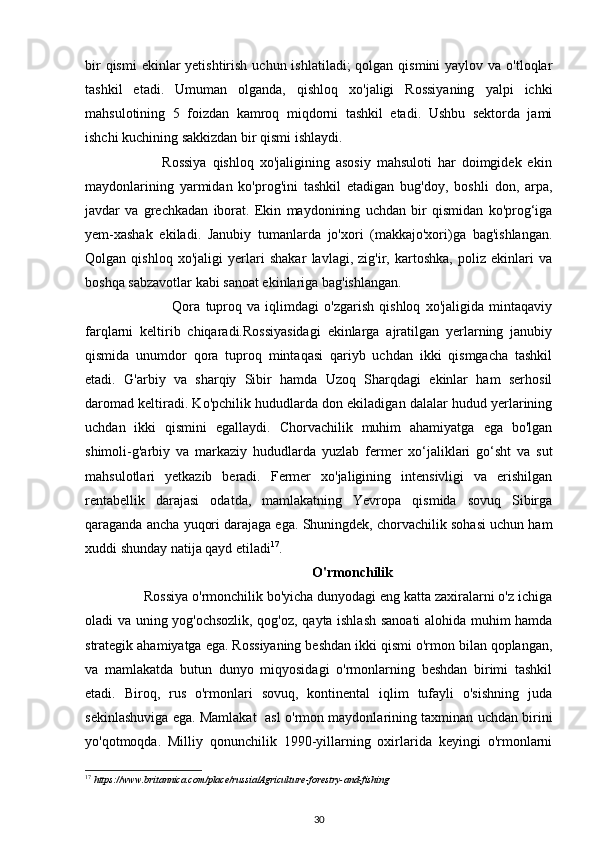 bir  qismi  ekinlar  yetishtirish  uchun ishlatiladi;  qolgan qismini  yaylov va  o'tloqlar
tashkil   etadi.   Umuman   olganda,   qishloq   xo'jaligi   Rossiyaning   yalpi   ichki
mahsulotining   5   foizdan   kamroq   miqdorni   tashkil   etadi.   Ushbu   sektorda   jami
ishchi kuchining sakkizdan bir qismi ishlaydi. 
                          Rossiya   qishloq   xo'jaligining   asosiy   mahsuloti   har   doimgidek   ekin
maydonlarining   yarmidan   ko'prog'ini   tashkil   etadigan   bug'doy,   boshli   don,   arpa,
javdar   va   grechkadan   iborat.   Ekin   maydonining   uchdan   bir   qismidan   ko'prog‘iga
yem-xashak   ekiladi.   Janubiy   tumanlarda   jo'xori   (makkajo'xori)ga   bag'ishlangan.
Qolgan   qishloq   xo'jaligi   yerlari   shakar   lavlagi,   zig'ir,   kartoshka,   poliz   ekinlari   va
boshqa sabzavotlar kabi sanoat ekinlariga bag'ishlangan. 
                                  Qora   tuproq   va   iqlimdagi   o'zgarish   qishloq   xo'jaligida   mintaqaviy
farqlarni   keltirib   chiqaradi.Rossiyasidagi   ekinlarga   ajratilgan   yerlarning   janubiy
qismida   unumdor   qora   tuproq   mintaqasi   qariyb   uchdan   ikki   qismgacha   tashkil
etadi.   G'arbiy   va   sharqiy   Sibir   hamda   Uzoq   Sharqdagi   ekinlar   ham   serhosil
daromad keltiradi. Ko'pchilik hududlarda don ekiladigan dalalar hudud yerlarining
uchdan   ikki   qismini   egallaydi.   Chorvachilik   muhim   ahamiyatga   ega   bo'lgan
shimoli-g'arbiy   va   markaziy   hududlarda   yuzlab   fermer   xo‘jaliklari   go‘sht   va   sut
mahsulotlari   yetkazib   beradi.   Fermer   xo'jaligining   intensivligi   va   erishilgan
rentabellik   darajasi   odatda,   mamlakatning   Yevropa   qismida   sovuq   Sibirga
qaraganda ancha yuqori darajaga ega. Shuningdek, chorvachilik sohasi uchun ham
xuddi shunday natija qayd etiladi 17
. 
                                                                 O'rmonchilik 
                Rossiya o'rmonchilik bo'yicha dunyodagi eng katta zaxiralarni o'z ichiga
oladi va uning yog'ochsozlik, qog'oz, qayta ishlash sanoati alohida muhim hamda
strategik ahamiyatga ega. Rossiyaning beshdan ikki qismi o'rmon bilan qoplangan,
va   mamlakatda   butun   dunyo   miqyosidagi   o'rmonlarning   beshdan   birimi   tashkil
etadi.   Biroq,   rus   o'rmonlari   sovuq,   kontinental   iqlim   tufayli   o'sishning   juda
sekinlashuviga ega. Mamlakat   asl o'rmon maydonlarining taxminan uchdan birini
yo'qotmoqda.   Milliy   qonunchilik   1990-yillarning   oxirlarida   keyingi   o'rmonlarni
17
  https://www.britannica.com/place/russia/Agriculture - forestry - and - fishing  
30 