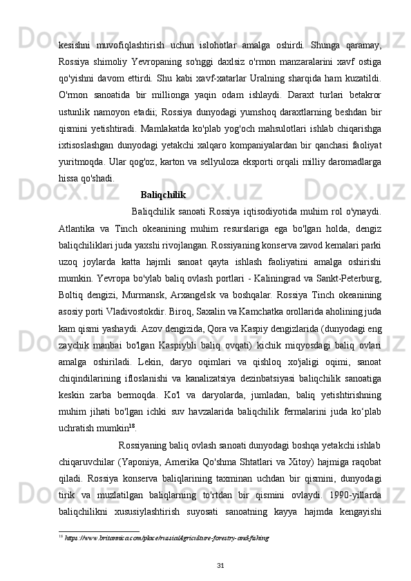 kesishni   muvofiqlashtirish   uchun   islohotlar   amalga   oshirdi.   Shunga   qaramay,
Rossiya   shimoliy   Yevropaning   so'nggi   daxlsiz   o'rmon   manzaralarini   xavf   ostiga
qo'yishni   davom   ettirdi.   Shu   kabi   xavf-xatarlar   Uralning   sharqida   ham   kuzatildi.
O'rmon   sanoatida   bir   millionga   yaqin   odam   ishlaydi.   Daraxt   turlari   betakror
ustunlik   namoyon   etadii;   Rossiya   dunyodagi   yumshoq   daraxtlarning   beshdan   bir
qismini   yetishtiradi.   Mamlakatda   ko'plab   yog'och   mahsulotlari   ishlab   chiqarishga
ixtisoslashgan   dunyodagi   yetakchi   xalqaro   kompaniyalardan   bir   qanchasi   faoliyat
yuritmoqda. Ular qog'oz, karton va sellyuloza eksporti orqali milliy daromadlarga
hissa qo'shadi. 
                                  Baliqchilik 
                                        Baliqchilik   sanoati   Rossiya   iqtisodiyotida   muhim   rol   o'ynaydi.
Atlantika   va   Tinch   okeanining   muhim   resurslariga   ega   bo'lgan   holda,   dengiz
baliqchiliklari juda yaxshi rivojlangan. Rossiyaning konserva zavod kemalari parki
uzoq   joylarda   katta   hajmli   sanoat   qayta   ishlash   faoliyatini   amalga   oshirishi
mumkin. Yevropa bo'ylab baliq ovlash portlari  - Kaliningrad va Sankt-Peterburg,
Boltiq   dengizi,   Murmansk,   Arxangelsk   va   boshqalar.   Rossiya   Tinch   okeanining
asosiy porti Vladivostokdir. Biroq, Saxalin va Kamchatka orollarida aholining juda
kam qismi yashaydi. Azov dengizida, Qora va Kaspiy dengizlarida (dunyodagi eng
zaychik   manbai   bo'lgan   Kaspiybli   baliq   ovqati)   kichik   miqyosdagi   baliq   ovlari
amalga   oshiriladi.   Lekin,   daryo   oqimlari   va   qishloq   xo'jaligi   oqimi,   sanoat
chiqindilarining   ifloslanishi   va   kanalizatsiya   dezinbatsiyasi   baliqchilik   sanoatiga
keskin   zarba   bermoqda.   Ko'l   va   daryolarda,   jumladan,   baliq   yetishtirishning
muhim   jihati   bo'lgan   ichki   suv   havzalarida   baliqchilik   fermalarini   juda   ko‘plab
uchratish mumkin 18
.  
                        Rossiyaning baliq ovlash sanoati dunyodagi boshqa yetakchi ishlab
chiqaruvchilar   (Yaponiya,   Amerika   Qo'shma   Shtatlari   va   Xitoy)   hajmiga   raqobat
qiladi.   Rossiya   konserva   baliqlarining   taxminan   uchdan   bir   qismini,   dunyodagi
tirik   va   muzlatilgan   baliqlarning   to'rtdan   bir   qismini   ovlaydi.   1990-yillarda
baliqchilikni   xususiylashtirish   suyosati   sanoatning   kayya   hajmda   kengayishi
18
  https://www.britannica.com/place/russia/Agriculture - forestry - and - fishing  
31 