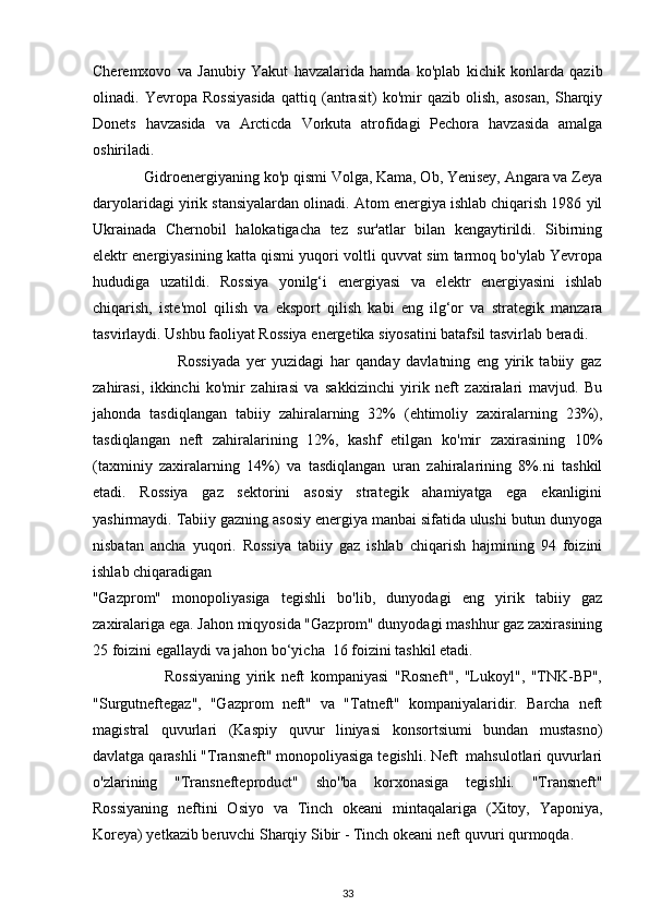 Cheremxovo   va   Janubiy   Yakut   havzalarida   hamda   ko'plab   kichik   konlarda   qazib
olinadi.   Yevropa   Rossiyasida   qattiq   (antrasit)   ko'mir   qazib   olish,   asosan,   Sharqiy
Donets   havzasida   va   Arcticda   Vorkuta   atrofidagi   Pechora   havzasida   amalga
oshiriladi. 
             Gidroenergiyaning ko'p qismi Volga, Kama, Ob, Yenisey, Angara va Zeya
daryolaridagi yirik stansiyalardan olinadi. Atom energiya ishlab chiqarish 1986 yil
Ukrainada   Chernobil   halokatigacha   tez   sur'atlar   bilan   kengaytirildi.   Sibirning
elektr energiyasining katta qismi yuqori voltli quvvat sim tarmoq bo'ylab Yevropa
hududiga   uzatildi.   Rossiya   yonilg‘i   energiyasi   va   elektr   energiyasini   ishlab
chiqarish,   iste'mol   qilish   va   eksport   qilish   kabi   eng   ilg‘or   va   strategik   manzara
tasvirlaydi. Ushbu faoliyat Rossiya energetika siyosatini batafsil tasvirlab beradi.  
                            Rossiyada   yer   yuzidagi   har   qanday   davlatning   eng   yirik   tabiiy   gaz
zahirasi,   ikkinchi   ko'mir   zahirasi   va   sakkizinchi   yirik   neft   zaxiralari   mavjud.   Bu
jahonda   tasdiqlangan   tabiiy   zahiralarning   32%   (ehtimoliy   zaxiralarning   23%),
tasdiqlangan   neft   zahiralarining   12%,   kashf   etilgan   ko'mir   zaxirasining   10%
(taxminiy   zaxiralarning   14%)   va   tasdiqlangan   uran   zahiralarining   8%.ni   tashkil
etadi.   Rossiya   gaz   sektorini   asosiy   strategik   ahamiyatga   ega   ekanligini
yashirmaydi. Tabiiy gazning asosiy energiya manbai sifatida ulushi butun dunyoga
nisbatan   ancha   yuqori.   Rossiya   tabiiy   gaz   ishlab   chiqarish   hajmining   94   foizini
ishlab chiqaradigan 
"Gazprom"   monopoliyasiga   tegishli   bo'lib,   dunyodagi   eng   yirik   tabiiy   gaz
zaxiralariga ega. Jahon miqyosida "Gazprom" dunyodagi mashhur gaz zaxirasining
25 foizini egallaydi va jahon bo‘yicha  16 foizini tashkil etadi. 
                        Rossiyaning   yirik   neft   kompaniyasi   "Rosneft",   "Lukoyl",   "TNK-BP",
"Surgutneftegaz",   "Gazprom   neft"   va   "Tatneft"   kompaniyalaridir.   Barcha   neft
magistral   quvurlari   (Kaspiy   quvur   liniyasi   konsortsiumi   bundan   mustasno)
davlatga qarashli "Transneft" monopoliyasiga tegishli. Neft  mahsulotlari quvurlari
o'zlarining   "Transnefteproduct"   sho''ba   korxonasiga   tegishli.   "Transneft"
Rossiyaning   neftini   Osiyo   va   Tinch   okeani   mintaqalariga   (Xitoy,   Yaponiya,
Koreya) yetkazib beruvchi Sharqiy Sibir - Tinch okeani neft quvuri qurmoqda. 
33 