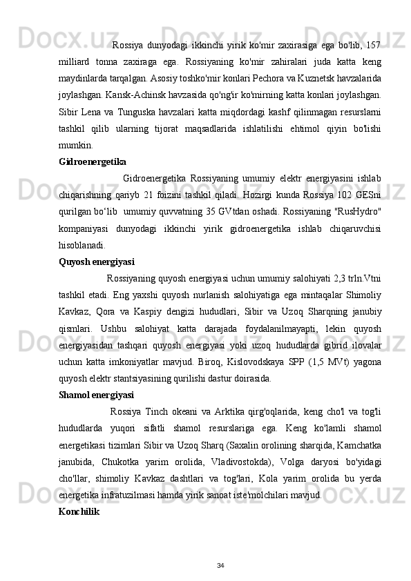                             Rossiya   dunyodagi   ikkinchi   yirik   ko'mir   zaxirasiga   ega   bo'lib,   157
milliard   tonna   zaxiraga   ega.   Rossiyaning   ko'mir   zahiralari   juda   katta   keng
maydinlarda tarqalgan. Asosiy toshko'mir konlari Pechora va Kuznetsk havzalarida
joylashgan. Kansk-Achinsk havzasida qo'ng'ir ko'mirning katta konlari joylashgan.
Sibir   Lena   va   Tunguska   havzalari   katta   miqdordagi   kashf   qilinmagan   resurslarni
tashkil   qilib   ularning   tijorat   maqsadlarida   ishlatilishi   ehtimol   qiyin   bo'lishi
mumkin. 
Gidroenergetika 
                            Gidroenergetika   Rossiyaning   umumiy   elektr   energiyasini   ishlab
chiqarishning   qariyb   21   foizini   tashkil   qiladi.   Hozirgi   kunda   Rossiya   102   GESni
qurilgan bo‘lib   umumiy quvvatning 35 GVtdan oshadi. Rossiyaning "RusHydro"
kompaniyasi   dunyodagi   ikkinchi   yirik   gidroenergetika   ishlab   chiqaruvchisi
hisoblanadi. 
Quyosh energiyasi 
                  Rossiyaning quyosh energiyasi uchun umumiy salohiyati 2,3 trln.Vtni
tashkil   etadi.   Eng   yaxshi   quyosh   nurlanish   salohiyatiga   ega   mintaqalar   Shimoliy
Kavkaz,   Qora   va   Kaspiy   dengizi   hududlari,   Sibir   va   Uzoq   Sharqning   janubiy
qismlari.   Ushbu   salohiyat   katta   darajada   foydalanilmayapti,   lekin   quyosh
energiyasidan   tashqari   quyosh   energiyasi   yoki   uzoq   hududlarda   gibrid   ilovalar
uchun   katta   imkoniyatlar   mavjud.   Biroq,   Kislovodskaya   SPP   (1,5   MVt)   yagona
quyosh elektr stantsiyasining qurilishi dastur doirasida. 
Shamol energiyasi 
                          Rossiya   Tinch   okeani   va   Arktika   qirg'oqlarida,   keng   cho'l   va   tog'li
hududlarda   yuqori   sifatli   shamol   resurslariga   ega.   Keng   ko'lamli   shamol
energetikasi tizimlari Sibir va Uzoq Sharq (Saxalin orolining sharqida, Kamchatka
janubida,   Chukotka   yarim   orolida,   Vladivostokda),   Volga   daryosi   bo'yidagi
cho'llar,   shimoliy   Kavkaz   dashtlari   va   tog'lari,   Kola   yarim   orolida   bu   yerda
energetika infratuzilmasi hamda yirik sanoat iste'molchilari mavjud. 
Konchilik 
34 