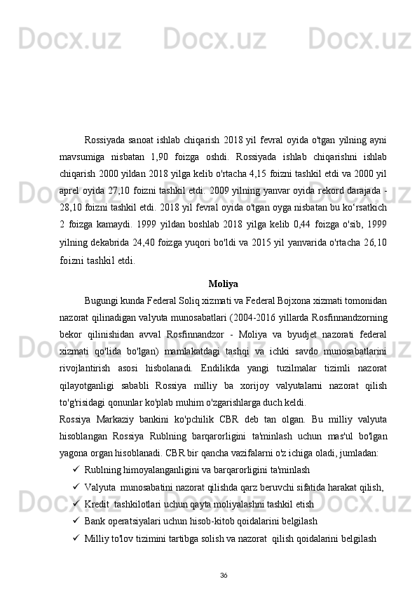 Rossiyada  sanoat  ishlab   chiqarish   2018  yil   fevral  oyida  o'tgan   yilning  ayni
mavsumiga   nisbatan   1,90   foizga   oshdi.   Rossiyada   ishlab   chiqarishni   ishlab
chiqarish 2000 yildan 2018 yilga kelib o'rtacha 4,15 foizni tashkil etdi va 2000 yil
aprel oyida 27,10 foizni tashkil  etdi. 2009 yilning yanvar oyida rekord darajada -
28,10 foizni tashkil etdi. 2018 yil fevral oyida o'tgan oyga nisbatan bu ko‘rsatkich
2   foizga   kamaydi.   1999   yildan   boshlab   2018   yilga   kelib   0,44   foizga   o'sib,   1999
yilning dekabrida 24,40 foizga yuqori bo'ldi va 2015 yil yanvarida o'rtacha   26,10
foizni tashkil etdi.
Moliya
Bugungi kunda Federal Soliq xizmati va Federal Bojxona xizmati tomonidan
nazorat qilinadigan valyuta munosabatlari (2004-2016 yillarda Rosfinnandzorning
bekor   qilinishidan   avval   Rosfinnandzor   -   Moliya   va   byudjet   nazorati   federal
xizmati   qo'lida   bo'lgan)   mamlakatdagi   tashqi   va   ichki   savdo   munosabatlarini
rivojlantirish   asosi   hisbolanadi.   Endilikda   yangi   tuzilmalar   tizimli   nazorat
qilayotganligi   sababli   Rossiya   milliy   ba   xorijoy   valyutalarni   nazorat   qilish
to'g'risidagi qonunlar ko'plab muhim o'zgarishlarga duch keldi.
Rossiya   Markaziy   bankini   ko'pchilik   CBR   deb   tan   olgan.   Bu   milliy   valyuta
hisoblangan   Rossiya   Rublning   barqarorligini   ta'minlash   uchun   mas'ul   bo'lgan
yagona organ hisoblanadi.  CBR bir qancha vazifalarni o'z ichiga oladi, jumladan:  
 Rublning himoyalanganligini va barqarorligini ta'minlash 
 Valyuta  munosabatini nazorat qilishda qarz beruvchi sifatida harakat qilish, 
 Kredit  tashkilotlari uchun qayta moliyalashni tashkil etish  
 Bank operatsiyalari uchun hisob-kitob qoidalarini belgilash  
 Milliy to'lov tizimini tartibga solish va nazorat  qilish qoidalarini belgilash  
36 