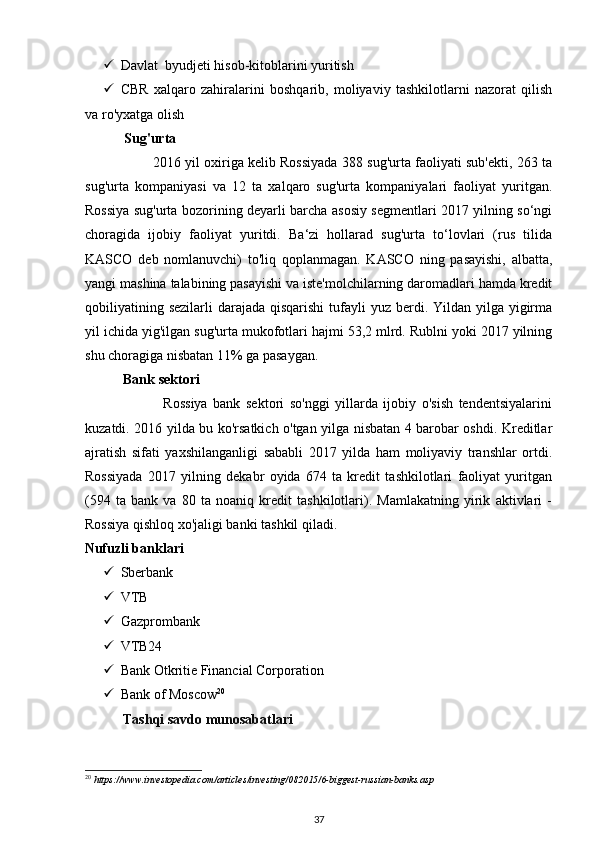  Davlat  byudjeti hisob-kitoblarini yuritish  
 CBR   xalqaro   zahiralarini   boshqarib,   moliyaviy   tashkilotlarni   nazorat   qilish
va ro'yxatga olish 
       Sug'urta 
                        2016 yil oxiriga kelib Rossiyada 388 sug'urta faoliyati sub'ekti, 263 ta
sug'urta   kompaniyasi   va   12   ta   xalqaro   sug'urta   kompaniyalari   faoliyat   yuritgan.
Rossiya sug'urta bozorining deyarli barcha asosiy segmentlari 2017 yilning so‘ngi
choragida   ijobiy   faoliyat   yuritdi.   Ba‘zi   hollarad   sug'urta   to‘lovlari   (rus   tilida
KASCO   deb   nomlanuvchi)   to'liq   qoplanmagan.   KASCO   ning   pasayishi,   albatta,
yangi mashina talabining pasayishi va iste'molchilarning daromadlari hamda kredit
qobiliyatining sezilarli  darajada  qisqarishi  tufayli  yuz berdi. Yildan yilga yigirma
yil ichida yig'ilgan sug'urta mukofotlari hajmi 53,2 mlrd. Rublni yoki 2017 yilning
shu choragiga nisbatan 11% ga pasaygan. 
           Bank sektori 
                            Rossiya   bank   sektori   so'nggi   yillarda   ijobiy   o'sish   tendentsiyalarini
kuzatdi. 2016 yilda bu ko'rsatkich o'tgan yilga nisbatan 4 barobar oshdi. Kreditlar
ajratish   sifati   yaxshilanganligi   sababli   2017   yilda   ham   moliyaviy   transhlar   ortdi.
Rossiyada   2017   yilning   dekabr   oyida   674   ta   kredit   tashkilotlari   faoliyat   yuritgan
(594   ta   bank   va   80   ta   noaniq   kredit   tashkilotlari).   Mamlakatning   yirik   aktivlari   -
Rossiya qishloq xo'jaligi banki tashkil qiladi. 
Nufuzli banklari 
 Sberbank 
 VTB 
 Gazprombank 
 VTB24 
 Bank Otkritie Financial Corporation 
 Bank of Moscow 20
 
            Tashqi savdo munosabatlari 
20
 https://www.investopedia.com/articles/investing/082015/6-biggest-russian-banks.asp 
37