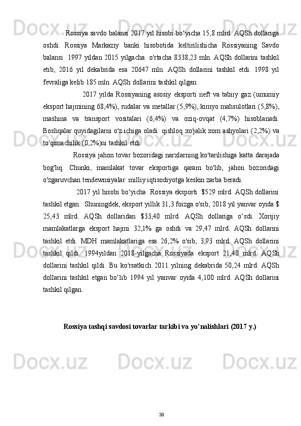             Rossiya savdo balansi 2017 yil hisobi bo‘yicha 15,8 mlrd. AQSh dollariga
oshdi.   Rossiya   Markaziy   banki   hisobotida   keltirilishicha   Rossiyaning   Savdo
balansi   1997 yildan 2015 yilgacha   o'rtacha 8338,23 mln. AQSh dollarini tashkil
etib,   2016   yil   dekabrida   esa   20647   mln.   AQSh   dollarini   tashkil   etdi.   1998   yil
fevraliga kelib 185 mln. AQSh dollarini tashkil qilgan.  
                              2017   yilda   Rossiyaning   asosiy   eksporti   neft   va   tabiiy   gaz   (umumiy
eksport hajmining 68,4%), rudalar va metallar (5,9%), kimyo mahsulotlari (5,8%),
mashina   va   transport   vositalari   (6,4%)   va   oziq-ovqat   (4,7%)   hisoblanadi.
Boshqalar quyidagilarni o'z ichiga oladi: qishloq xo'jalik xom ashyolari (2,2%) va
to'qimachilik (0,2%)ni tashkil etdi. 
                         Rossiya jahon tovar bozoridagi narxlarning ko'tarilishiga katta darajada
bog'liq.   Chunki,   mamlakat   tovar   eksportiga   qaram   bo'lib,   jahon   bozoridagi
o'zgaruvchan tendewnsiyalar  milliy iqtisodiyotga keskin zarba beradi.  
                 2017 yil hisobi bo‘yicha  Rossiya eksporti  $529 mlrd. AQSh dollarini
tashkil etgan.  Shuningdek, eksport yillik 31,3 foizga o'sib, 2018 yil yanvar oyida $
25,43   mlrd.   AQSh   dollaridan   $33,40   mlrd.   AQSh   dollariga   o‘sdi.   Xorijiy
mamlakatlarga   eksport   hajmi   32,1%   ga   oshdi   va   29,47   mlrd.   AQSh   dollarini
tashkil   etdi.   MDH   mamlakatlariga   esa   26,2%   o'sib,   3,93   mlrd.   AQSh   dollarini
tashkil   qildi.   1994yildan   2018-yilgacha   Rossiyada   eksport   21,40   mlrd.   AQSh
dollarini   tashkil   qildi.   Bu   ko'rsatkich   2011   yilning   dekabrida   50,24   mlrd.   AQSh
dollarini   tashkil   etgan   bo‘lib   1994   yil   yanvar   oyida   4,100   mlrd.   AQSh   dollarini
tashkil qilgan. 
Rossiya   tashqi savdosi tovarlar tarkibi va yo’nalishlari (2017 y.)
38 