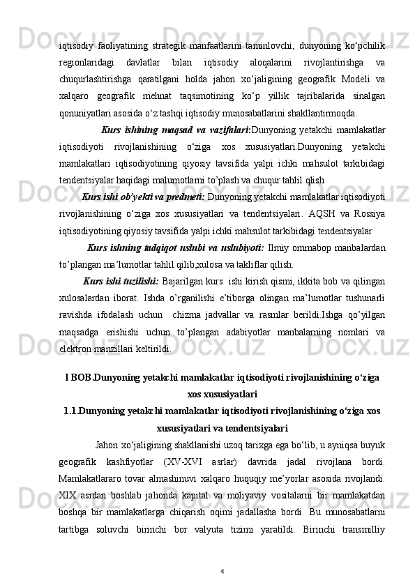 iqtisodiy   faoliyatining   strategik   manfaatlarini   taminlovchi,   dunyoning   ko‘pchilik
regionlaridagi   davlatlar   bilan   iqtisodiy   aloqalarini   rivojlantirishga   va
chuqurlashtirishga   qaratilgani   holda   jahon   xo‘jaligining   geografik   Modeli   va
xalqaro   geografik   mehnat   taqsimotining   ko‘p   yillik   tajribalarida   sinalgan
qonuniyatlari asosida o‘z tashqi iqtisodiy munosabatlarini shakllantirmoqda.
                    Kurs   ishining   maqsad   va   vazifalari : Dunyoning   yetakchi   mamlakatlar
iqtisodiyoti   rivojlanishining   o‘ziga   xos   xususiyatlari. Dunyoning   yetakchi
mamlakatlari   iqtisodiyotining   qiyosiy   tavsifida   yalpi   ichki   mahsulot   tarkibidagi
tendentsiyalar haqidagi malumotlarni to’plash va chuqur tahlil qlish
         Kurs ishi ob’yekti va predmeti:  Dunyoning yetakchi  mamlakatlar iqtisodiyoti
rivojlanishining   o‘ziga   xos   xususiyatlari   va   tendentsiyalari .   AQSH   va   Rossiya
iqtisodiyotining qiyosiy tavsifida yalpi ichki mahsulot tarkibidagi tendentsiyalar
                Kurs  ishning  tadqiqot   uslubi   va  uslubiyoti:   Ilmiy  ommabop  manbalardan
to’plangan ma’lumotlar tahlil qilib,xulosa va takliflar qilish.
               Kurs ishi tuzilishi:   Bajarilgan kurs   ishi kirish qismi, ikkita bob va qilingan
xulosalardan   iborat.   Ishda   o’rganilishi   e’tiborga   olingan   ma’lumotlar   tushunarli
ravishda   ifodalash   uchun     chizma   jadvallar   va   rasmlar   berildi.Ishga   qo’yilgan
maqsadga   erishishi   uchun   to’plangan   adabiyotlar   manbalarning   nomlari   va
elektron manzillari keltirildi. 
I BOB.Dunyoning yetakchi  mamlakatlar iqtisodiyoti rivojlanishining o‘ziga
xos xususiyatlari
1.1.Dunyoning yetakchi  mamlakatlar iqtisodiyoti rivojlanishining o‘ziga xos
xususiyatlari va tendentsiyalari
              Jahon xo‘jaligining shakllanishi uzoq tarixga ega bo‘lib, u ayniqsa buyuk
geografik   kashfiyotlar   (XV-XVI   asrlar)   davrida   jadal   rivojlana   bordi.
Mamlakatlararo   tovar   almashinuvi   xalqaro   huquqiy   me’yorlar   asosida   rivojlandi.
XIX   asrdan   boshlab   jahonda   kapital   va   moliyaviy   vositalarni   bir   mamlakatdan
boshqa   bir   mamlakatlarga   chiqarish   oqimi   jadallasha   bordi.   Bu   munosabatlarni
tartibga   soluvchi   birinchi   bor   valyuta   tizimi   yaratildi.   Birinchi   transmilliy
4