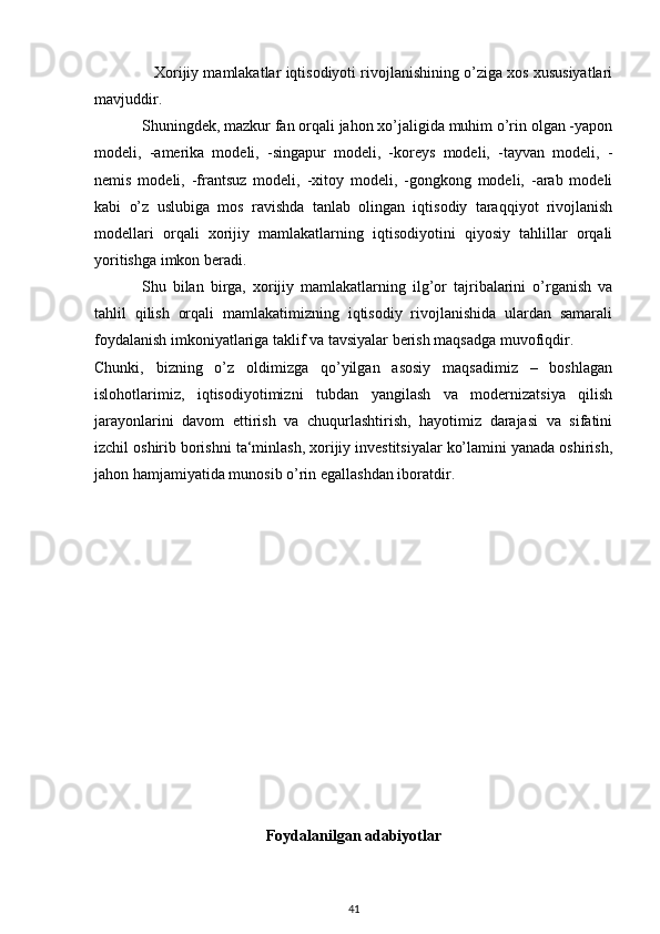               Xorijiy mamlakatlar iqtisodiyoti rivojlanishining o’ziga xos xususiyatlari
mavjuddir. 
Shuningdek, mazkur fan orqali jahon xo’jaligida muhim o’rin olgan -yapon
modeli,   -amerika   modeli,   -singapur   modeli,   -koreys   modeli,   -tayvan   modeli,   -
nemis   modeli,   -frantsuz   modeli,   -xitoy   modeli,   -gongkong   modeli,   -arab   modeli
kabi   o’z   uslubiga   mos   ravishda   tanlab   olingan   iqtisodiy   taraqqiyot   rivojlanish
modellari   orqali   xorijiy   mamlakatlarning   iqtisodiyotini   qiyosiy   tahlillar   orqali
yoritishga imkon beradi. 
Shu   bilan   birga,   xorijiy   mamlakatlarning   ilg’or   tajribalarini   o’rganish   va
tahlil   qilish   orqali   mamlakatimizning   iqtisodiy   rivojlanishida   ulardan   samarali
foydalanish imkoniyatlariga taklif va tavsiyalar berish maqsadga muvofiqdir. 
Chunki,   bizning   o’z   oldimizga   qo’yilgan   asosiy   maqsadimiz   –   boshlagan
islohotlarimiz,   iqtisodiyotimizni   tubdan   yangilash   va   modernizatsiya   qilish
jarayonlarini   davom   ettirish   va   chuqurlashtirish,   hayotimiz   darajasi   va   sifatini
izchil oshirib borishni ta‘minlash, xorijiy investitsiyalar ko’lamini yanada oshirish,
jahon hamjamiyatida munosib o’rin egallashdan iboratdir. 
Foydalanilgan adabiyotlar
41 