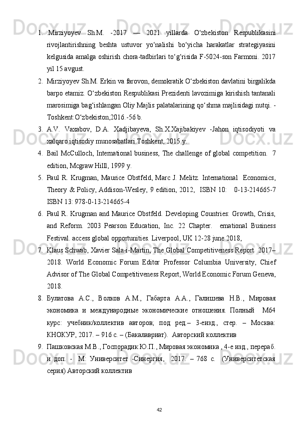 1. .Mirziyoyev   Sh.M.   -2017   —   2021   yillarda   O‘zbekiston   Respublikasini
rivojlantirishning   beshta   ustuvor   yo‘nalishi   bo‘yicha   harakatlar   strategiyasini
kelgusida amalga oshirish chora-tadbirlari to‘g‘risida F-5024-son Farmoni. 2017
yil 15 avgust. 
2. Mirziyoyev Sh.M. Erkin va farovon, demokratik O‘zbekiston davlatini birgalikda
barpo etamiz. O‘zbekiston Respublikasi Prezidenti lavozimiga kirishish tantanali
marosimiga bag‘ishlangan Oliy Majlis palatalarining qo‘shma majlisidagi nutqi. -
Toshkent:O‘zbekiston,2016.-56 b. 
3. A.V.   Vaxabov,   D.A.   Xadjibayeva,   Sh.X.Xajibakiyev   -Jahon   iqtisodiyoti   va
xalqaro iqtisodiy munosabatlari.Toshkent, 2015 y. 
4. Bail McCulloch, International business,  The challenge of global competition.   7
edition, Mcgraw Hilll, 1999 y. 
5. Paul   R.   Krugman,   Maurice   Obstfeld,   Marc   J.   Melitz.   International     Economics,
Theory & Policy,   Addison - Wesley,   9 edition, 2012,   ISBN 10:      0-13-214665-7
ISBN 13: 978-0-13-214665-4  
6. Paul R. Krugman and Maurice Obstfeld. Developing Countries:  Growth, Crisis,
and   Reform.   2003   Pearson   Education,   Inc.   22   Chapter.     ernational   Business
Festival. access global opportunities. Liverpool, UK 12-28 june 2018, 
7. Klaus Schwab, Xavier Sala-i-Martín, The Global Competitiveness Report  2017–
2018.   World   Economic   Forum   Editor   Professor   Columbia   University,   Chief
Advisor of The Global Competitiveness Report, World Economic Forum Geneva,
2018. 
8. Булатова   А.С.,   Волков   А.М.,   Габарта   А.А.,   Галишева   Н.В.,   Мировая
экономика   и   международные   экономические   отношения.   Полный     М64
курс:   учебник/коллектив   авторов;   под   ред.–   3-еизд.,   стер.   –   Москва:
КНОКУР, 2017. – 916 с. – (Бакалавриат).  Авторский коллектив 
9. Пашковская М.В., Госпорадик Ю.П., Мировая экономика , 4-е изд., перераб.
и   доп.   -     М:   Университет   -Синергия,     2017.   –   768   с.     (Университетская
серия) Авторский коллектив 
42 