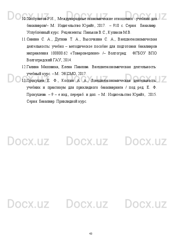 10. Хасбулатов Р.И.,  Международные экономические отношения:  учебник для
бакалавров/–   М.:   Издательство   Юрайт,   2017.     –   910   с.   Серия:     Бакалавр.
Углубле?нный курс.  Рецензенты: Паньков В.С., Кулаков М.В. 
11. Савина   С.   А.,   Дугина   Т.   А.,   Высочкина   С.   А.,   Внешнеэкономическая
деятельность :   учебно   –   методическое   пособие   для   подготовки   бакалавров
направления   100800.62   «Товароведение»   /–   Волгоград:     ФГБОУ   ВПО
Волгоградский ГАУ, 2014.    
12. Галина   Маховика,   Елена   Павлова.   Внешнеэкономическая   деятельность:
учебный курс. – М.: ЭКСМО, 2017.  
13. Прокушев   Е.   Ф.,   Костин   А.   А.,   Внешнеэкономическая   деятельность:
учебник   и   практикум   для   прикладного   бакалавриата   /   под   ред.   Е.   Ф.
Прокушева. – 9 – е изд., перераб. и доп. – М.: Издательство  Юрайт,   2015.
Серия: Бакалавр. Прикладной курс. 
43