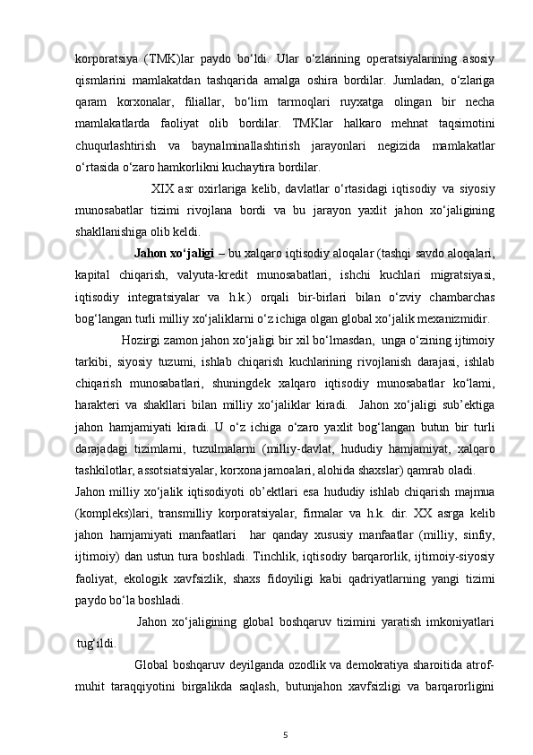 korporatsiya   (TMK)lar   paydo   bo‘ldi.   Ular   o‘zlarining   operatsiyalarining   asosiy
qismlarini   mamlakatdan   tashqarida   amalga   oshira   bordilar.   Jumladan,   o‘zlariga
qaram   korxonalar,   filiallar,   bo‘lim   tarmoqlari   ruyxatga   olingan   bir   necha
mamlakatlarda   faoliyat   olib   bordilar.   TMKlar   halkaro   mehnat   taqsimotini
chuqurlashtirish   va   baynalminallashtirish   jarayonlari   negizida   mamlakatlar
o‘rtasida o‘zaro  hamkorlikni  kuchaytira bordilar. 
                              XIX   asr   oxirlariga   kelib,   davlatlar   o‘rtasidagi   iqtisodiy   va   siyosiy
munosabatlar   tizimi   rivojlana   bordi   va   bu   jarayon   yaxlit   jahon   xo‘jaligining
shakllanishiga olib keldi.  
                 Jahon xo‘jaligi  – bu  xalqaro  iqtisodiy aloqalar (tashqi savdo aloqalari,
kapital   chiqarish,   valyuta-kredit   munosabatlari,   ishchi   kuchlari   migratsiyasi,
iqtisodiy   integratsiyalar   va   h .k.)   orqali   bir-birlari   bilan   o‘zviy   chambarchas
bog‘langan turli milliy xo‘jaliklarni o‘z ichiga olgan global xo‘jalik mexanizmidir. 
             Hozirgi  zamon jahon xo‘jaligi bir xil bo‘lmasdan,  unga o‘zining ijtimoiy
tarkibi,   siyosiy   tuzumi,   ishlab   chiqarish   kuchlarining   rivojlanish   darajasi,   ishlab
chiqarish   munosabatlari,   shuningdek   xalqaro   iqtisodiy   munosabatlar   ko‘lami,
harakteri   va   shakllari   bilan   milliy   xo‘jaliklar   kiradi.     Jahon   xo‘jaligi   sub’ektiga
jahon   hamjamiyati   kiradi.   U   o‘z   ichiga   o‘zaro   yaxlit   bog‘langan   butun   bir   turli
darajadagi   tizimlarni,   tuzulmalarni   (milliy-davlat,   hududiy   hamjamiyat ,   xalqaro
tashkilotlar, assotsiatsiyalar, korxona jamoalari, alohida shaxslar)  qamrab  oladi. 
Jahon   milliy   xo‘jalik   iqtisodiyoti   ob’ektlari   esa   hududiy   ishlab   chiqarish   majmua
(kompleks)lari,   transmilliy   korporatsiyalar,   firmalar   va   h .k.   dir.   XX   asrga   kelib
jahon   hamjamiyati   manfaatlari     har   qanday   xususiy   manfaatlar   (milliy,   sinfiy,
ijtimoiy)   dan   ustun   tura   boshladi.   Tinchlik,   iqtisodiy   barqarorlik,   ijtimoiy-siyosiy
faoliyat,   ekologik   xavfsizlik,   shaxs   fidoyiligi   kabi   qadriyatlarning   yangi   tizimi
paydo bo‘la boshladi.  
                      Jahon   xo‘jaligining   global   boshqaruv   tizimini   yaratish   imkoniyatlari
tug‘ildi. 
                           Global boshqaruv deyilganda ozodlik va demokratiya sharoitida atrof-
muhit   taraqqiyotini   birgalikda   saqlash,   butunjahon   xavfsizligi   va   barqarorligini
5 