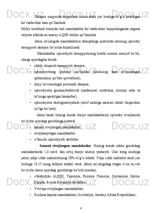                     Xalqaro   miqyosda   taqqoslash   uchun   aholi   jon   boshiga   to‘g‘ri   keladigan
ko‘rsatkichlar  ham   qo‘llaniladi . 
Milliy   hisoblash   tizimida turli mamlakatlar ko‘rsatkichlari taqqoslanganda yagona
valyuta sifatida an’anaviy AQSH dollari  qo‘llaniladi . 
                     Jahon xo‘jaligida mamlakatlarni tabaqalarga ajratishda ularning iqtisodiy
taraqqiyoti darajasi bo‘yicha kuzatilinadi. 
                         Mamlakatlar  iqtisodiyoti  taraqqiyotining beshta mezoni  mavjud bo‘lib,
ularga  quyidagilar  kiradi: 
• ishlab chiqarish taraqqiyoti darajasi; 
• iqtisodiyotning   ijtimoiy   mo‘ljallari   (aholining   kam   ta’minlangan
qatlamlarini   qo‘llab - quvvatlash ); 
• ilmiy va texnologik potensiali darajasi; 
• iqtisodiyotni   gumaniylashtirish   (madaniyat,   meditsina,   ijtimoiy   soha   va
ta’limga  qaratilgan  harajatlar); 
• iqtisodiyotni ekologizatsiyalash (atrof muhitga zararsiz ishlab chiqarishni
yo‘lga ko‘yish). 
                      Jahon   banki   hozirgi   kunda   dunyo   mamlakatlarini   iqtisodiy   rivojlanishi
bo‘yicha  quyidagi  guruhlarga ajratadi:  
• sanoati rivojlangan mamlakatlar; 
• rivojlanayotgan mamlakatlar; 
• o‘tkinchi iqtisodiyotli davlatlar. 
                          Sanoati   rivojlangan   mamlakatlar .   Hozirgi   kunda   ushbu   guruhdagi
mamlakatlarda   1,0   mlrd.   dan   ortiq   dunyo   aholisi   yashaydi.   Ular   keng   ulushiga
jahon yalpi ichki mahsulotining 50% to‘g‘ri keladi. Yalpi ichki mahsulot aholi jon
boshiga 10-25 ming dollarni  tashkil   etadi . Jahon xo‘jaligidagi tutgan o‘rni  va roli
bo‘yicha ularni  quyidagi  guruhlarga bo‘lish mumkin. 
• «Sakkizlik»   (AQSH,   Yaponiya,   Rossiya,   Fransiya,   Germaniya,   Italiya,
Kanada, Buyuk Britaniya) davlatlari; 
• Yevropa rivojlangan mamlakatlari; 
• Kuchma kapital mamlakatlari (Avstraliya, Janubiy Afrika Respublikasi, 
8 