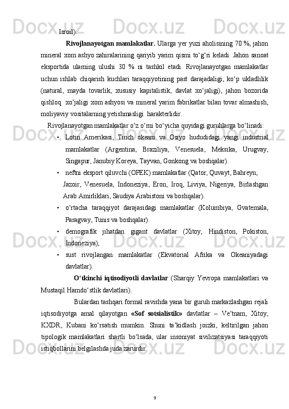 Isroil). 
                   Rivojlanayotgan mamlakatlar.  Ularga yer yuzi aholisining 70 %, jahon
mineral xom ashyo zahiralarining   qariyib yarim qismi   to‘g‘ri keladi. Jahon sanoat
eksportida   ularning   ulushi   30   %   ni   tashkil   etadi.   Rivojlanayotgan   mamlakatlar
uchun   ishlab   chiqarish   kuchlari   taraqqiyotining   past   darajadaligi,   ko‘p   ukladlilik
(natural,   mayda   tovarlik,   xususiy   kapitalistik,   davlat   xo‘jaligi),   jahon   bozorida
qishloq    xo‘jaligi xom ashyosi va mineral yarim fabrikatlar bilan tovar almashish,
moliyaviy vositalarning yetishmasligi  harakterlidir. 
    Rivojlanayotgan mamlakatlar o‘z o‘rni bo‘yicha  quyidagi  guruhlarga bo‘linadi:  
• Lotin   Amerikasi,   Tinch   okeani   va   Osiyo   hududidagi   yangi   industrial
mamlakatlar   (Argentina,   Braziliya,   Venesuela,   Meksika,   Urugvay,
Singapur, Janubiy Koreya, Tayvan, Gonkong va boshqalar). 
• neftni eksport  qiluvchi  (OPEK) mamlakatlar (Qator,  Quvayt , Bahreyn, 
Jazoir,   Venesuela,   Indoneziya,   Eron,   Iroq,   Liviya,   Nigeriya,   Birlashgan
Arab Amirliklari, Saudiya Arabistoni va boshqalar). 
• o‘rtacha   taraqqiyot   darajasidagi   mamlakatlar   (Kolumbiya,   Gvatemala,
Paragvay, Tunis va boshqalar). 
• demografik   jihatdan   gigant   davlatlar   (Xitoy,   Hindiston ,   Pokiston,
Indoneziya); 
• sust   rivojlangan   mamlakatlar   (Ekvatorial   Afrika   va   Okeaniyadagi
davlatlar). 
                        O‘tkinchi   iqtisodiyotli   davlatlar   (Sharqiy   Yevropa   mamlakatlari   va
Mustaqil  Hamdo‘stlik davlatlari ).  
                 Bulardan tashqari formal ravishda yana bir guruh markazlashgan rejali
iqtisodiyotga   amal   qilayotgan   «Sof   sotsialistik»   davlatlar   –   Ve’tnam,   Xitoy,
KXDR,   Kubani   ko‘rsatish   mumkin.   Shuni   ta’kidlash   joizki,   keltirilgan   jahon
tipologik   mamlakatlari   shartli   bo‘lsada,   ular   insoniyat   sivilizatsiyasi   taraqqiyoti
istiqbollarini belgilashda juda zarurdir.
9