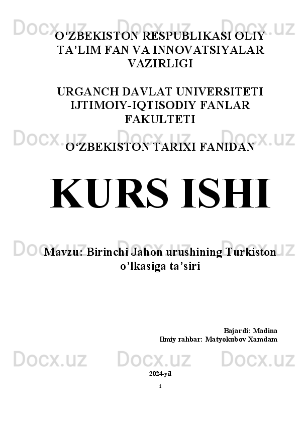 O‘ZBEKISTON RESPUBLIKASI OLIY
TA’LIM FAN VA INNOVATSIYALAR
VAZIRLIGI
URGANCH DAVLAT UNIVERSITETI
IJTIMOIY-IQTISODIY FANLAR
FAKULTETI 
O‘ZBEKISTON TARIXI FANIDAN 
KURS ISHI
Mavzu: Birinchi Jahon urushining Turkiston
o’lkasiga ta’siri 
Bajardi: Madina  
Ilmiy rahbar: Matyokubov Xamdam 
2024-yil
1 
