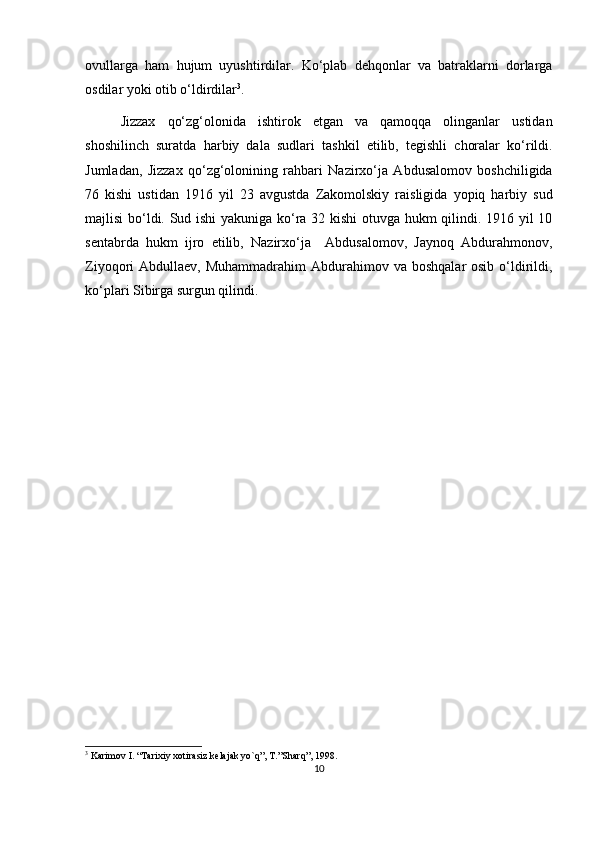 ovullarga   ham   hujum   uyushtirdilar.   Ko‘plab   dehqonlar   va   batraklarni   dorlarga
osdilar yoki otib o‘ldirdilar 3
.
Jizzax   qo‘zg‘olonida   ishtirok   etgan   va   qamoqqa   olinganlar   ustidan
shoshilinch   suratda   harbiy   dala   sudlari   tashkil   etilib,   tegishli   choralar   ko‘rildi.
Jumladan,   Jizzax   qo‘zg‘olonining   rahbari   Nazirxo‘ja   Abdusalomov   boshchiligida
76   kishi   ustidan   1916   yil   23   avgustda   Zakomolskiy   raisligida   yopiq   harbiy   sud
majlisi bo‘ldi. Sud ishi yakuniga ko‘ra 32 kishi otuvga hukm qilindi. 1916 yil 10
sentabrda   hukm   ijro   etilib,   Nazirxo‘ja     Abdusalomov,   Jaynoq   Abdurahmonov,
Ziyoqori  Abdullaev,  Muhammadrahim   Abdurahimov  va  boshqalar  osib  o‘ldirildi,
ko‘plari Sibirga surgun qilindi.               
3
 Karimov I. “Tarixiy xotirasiz kelajak yo`q”, T.”Sharq”, 1998.
10 