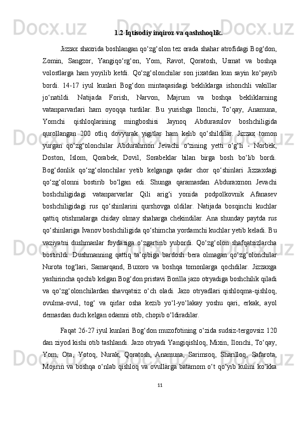 1.2 Iqtisodiy inqiroz va qashshoqlik.
Jizzax shaxrida boshlangan qo‘zg‘olon tez orada shahar atrofidagi Bog‘don,
Zomin,   Sangzor,   Yangiqo‘rg‘on,   Yom,   Ravot,   Qoratosh,   Usmat   va   boshqa
volostlarga   ham   yoyilib   ketdi.   Qo‘zg‘olonchilar   son   jixatdan   kun   sayin   ko‘payib
bordi.   14-17   iyul   kunlari   Bog‘don   mintaqasidagi   bekliklarga   ishonchli   vakillar
jo‘natildi.   Natijada   Forish,   Narvon,   Majrum   va   boshqa   bekliklarning
vatanparvarlari   ham   oyoqqa   turdilar.   Bu   yurishga   Ilonchi,   To‘qay,   Anamuna,
Yomchi   qishloqlarining   mingboshisi   Jaynoq   Abdurasulov   boshchiligida
qurollangan   200   otliq   dovyurak   yigitlar   ham   kelib   qo‘shildilar.   Jizzax   tomon
yurgan   qo‘zg‘olonchilar   Abdurahmon   Jevachi   o‘zining   yetti   o‘g‘li   -   Norbek,
Doston,   Islom,   Qorabek,   Dovil,   Sorabeklar   bilan   birga   bosh   bo‘lib   bordi.
Bog‘donlik   qo‘zg‘olonchilar   yetib   kelganga   qadar   chor   qo‘shinlari   Jizzaxdagi
qo‘zg‘olonni   bostirib   bo‘lgan   edi.   Shunga   qaramasdan   Abduraxmon   Jevachi
boshchiligidagi   vatanparvarlar   Qili   arig‘i   yonida   podpolkovnik   Afanasev
boshchiligidagi   rus   qo‘shinlarini   qurshovga   oldilar.   Natijada   bosqinchi   kuchlar
qattiq   otishmalarga   chiday   olmay   shaharga   chekindilar.   Ana   shunday   paytda   rus
qo‘shinlariga Ivanov boshchiligida qo‘shimcha yordamchi kuchlar yetib keladi. Bu
vaziyatni   dushmanlar   foydasiga   o‘zgartirib   yubordi.   Qo‘zg‘olon   shafqatsizlarcha
bostirildi.   Dushmanning   qattiq   ta’qibiga   bardosh   bera   olmagan   qo‘zg‘olonchilar
Nurota   tog‘lari,   Samarqand,   Buxoro   va   boshqa   tomonlarga   qochdilar.   Jizzaxga
yashirincha qochib kelgan Bog‘don pristavi Borilla jazo otryadiga boshchilik qiladi
va   qo‘zg‘olonchilardan   shavqatsiz   o‘ch   oladi.   Jazo   otryadlari   qishloqma-qishloq,
ovulma-ovul,   tog‘   va   qirlar   osha   kezib   yo‘l-yo‘lakay   yoshu   qari,   erkak,   ayol
demasdan duch kelgan odamni otib, chopib o‘ldiradilar.
Faqat 26-27 iyul kunlari Bog‘don muzofotining o‘zida sudsiz-tergovsiz 120
dan ziyod kishi otib tashlandi. Jazo otryadi Yangiqishloq, Mixin, Ilonchi, To‘qay,
Yom,   Ota,   Yotoq,   Nurak,   Qoratosh,   Anamuna,   Sarimsoq,   Sharilloq,   Safarota,
Mojirin va boshqa o‘nlab qishloq va ovullarga batamom o‘t qo‘yib kulini  ko‘kka
11 