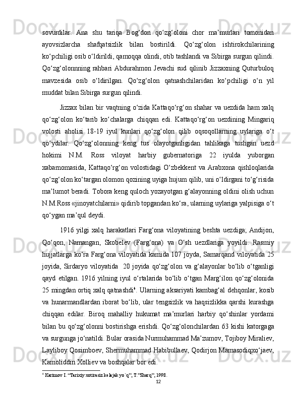 sovurdilar.   Ana   shu   tariqa   Bog‘don   qo‘zg‘oloni   chor   ma’murlari   tomonidan
ayovsizlarcha   shafqatsizlik   bilan   bostirildi.   Qo‘zg‘olon   ishtirokchilarining
ko‘pchiligi osib o‘ldirildi, qamoqqa olindi, otib tashlandi va Sibirga surgun qilindi.
Qo‘zg‘olonnning   rahbari   Abdurahmon   Jevachi   sud   qilinib  Jizzaxning   Quturbuloq
mavzesida   osib   o‘ldirilgan.   Qo‘zg‘olon   qatnashchilaridan   ko‘pchiligi   o‘n   yil
muddat bilan Sibirga surgun qilindi.
Jizzax  bilan bir  vaqtning o‘zida Kattaqo‘rg‘on shahar  va  uezdida ham  xalq
qo‘zg‘olon   ko‘tarib   ko‘chalarga   chiqqan   edi.   Kattaqo‘rg‘on   uezdining   Mingariq
volosti   aholisi   18-19   iyul   kunlari   qo‘zg‘olon   qilib   oqsoqollarning   uylariga   o‘t
qo‘ydilar.   Qo‘zg‘olonning   keng   tus   olayotganligidan   tahlikaga   tushgan   uezd
hokimi   N.M.   Ross   viloyat   harbiy   gubernatoriga   22   iyulda   yuborgan
xabarnomasida,   Kattaqo‘rg‘on   volostidagi   O‘zbekkent   va   Arabxona   qishloqlarida
qo‘zg‘olon ko‘targan olomon qozining uyiga hujum qilib, uni o‘ldirgani to‘g‘risida
ma’lumot beradi. Tobora keng quloch yozayotgan g‘alayonning oldini olish uchun
N.M.Ross «jinoyatchilarni» qidirib topgandan ko‘ra, ularning uylariga yalpisiga o‘t
qo‘ygan ma’qul deydi.
1916   yilgi   xalq   harakatlari   Farg‘ona   viloyatining   beshta   uezdiga;   Andijon,
Qo‘qon,   Namangan,   Skobelev   (Farg‘ona)   va   O‘sh   uezdlariga   yoyildi.   Rasmiy
hujjatlarga ko‘ra Farg‘ona viloyatida kamida 107 joyda, Samarqand viloyatida 25
joyida,  Sirdaryo  viloyatida    20  joyida  qo‘zg‘olon  va  g‘alayonlar   bo‘lib  o‘tganligi
qayd   etilgan.   1916   yilning   iyul   o‘rtalarida   bo‘lib   o‘tgan   Marg‘ilon   qo‘zg‘olonida
25 mingdan ortiq xalq qatnashdi 4
. Ularning aksariyati kambag‘al dehqonlar, kosib
va   hunarmandlardan   iborat   bo‘lib,   ular   tengsizlik   va   haqsizlikka   qarshi   kurashga
chiqqan   edilar.   Biroq   mahalliy   hukumat   ma’murlari   harbiy   qo‘shinlar   yordami
bilan bu qo‘zg‘olonni bostirishga erishdi. Qo‘zg‘olonchilardan 63 kishi katorgaga
va surgunga jo‘natildi. Bular orasida Nurmuhammad Ma’zumov, Tojiboy Miraliev,
Layliboy Qosimboev, Shermuhammad Habibullaev, Qodirjon Mamasodiqxo‘jaev,
Kamoliddin Xolliev va boshqalar bor edi.
4
 Karimov I. “Tarixiy xotirasiz kelajak yo`q”, T.”Sharq”, 1998.
12 