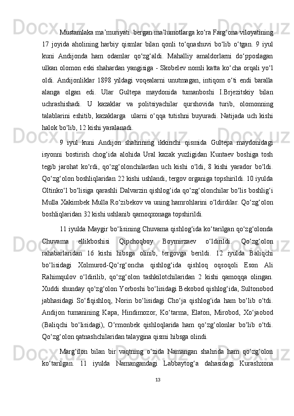 Mustamlaka ma’muriyati  bergan ma’lumotlarga ko‘ra Farg‘ona viloyatining
17   joyida   aholining   harbiy   qismlar   bilan   qonli   to‘qnashuvi   bo‘lib   o‘tgan.   9   iyul
kuni   Andijonda   ham   odamlar   qo‘zg‘aldi.   Mahalliy   amaldorlarni   do‘pposlagan
ulkan olomon eski shahardan yangisiga - Skobelev nomli katta ko‘cha orqali yo‘l
oldi.   Andijonliklar   1898   yildagi   voqealarni   unutmagan,   intiqom   o‘ti   endi   baralla
alanga   olgan   edi.   Ular   Gultepa   maydonida   tumanboshi   I.Brjezitskiy   bilan
uchrashishadi.   U   kazaklar   va   politsiyachilar   qurshovida   turib,   olomonning
talablarini   eshitib,   kazaklarga     ularni   o‘qqa   tutishni   buyuradi.   Natijada   uch   kishi
halok bo‘lib, 12 kishi yaralanadi. 
9   iyul   kuni   Andijon   shahrining   ikkinchi   qismida   Gultepa   maydonidagi
isyonni   bostirish   chog‘ida   alohida   Ural   kazak   yuzligidan   Kuntaev   boshiga   tosh
tegib   jarohat   ko‘rdi,   qo‘zg‘olonchilardan   uch   kishi   o‘ldi,   8   kishi   yarador   bo‘ldi.
Qo‘zg‘olon boshliqlaridan 22 kishi ushlandi, tergov organiga topshirildi. 10 iyulda
Oltinko‘l bo‘lisiga qarashli Dalvarzin qishlog‘ida qo‘zg‘olonchilar bo‘lis boshlig‘i
Mulla Xakimbek Mulla Ro‘zibekov va uning hamrohlarini o‘ldirdilar. Qo‘zg‘olon
boshliqlaridan 32 kishi ushlanib qamoqxonaga topshirildi. 
11 iyulda Maygir bo‘lisining Chuvama qishlog‘ida ko‘tarilgan qo‘zg‘olonda
Chuvama   ellikboshisi   Qipchoqboy   Boymirzaev   o‘ldirildi.   Qo‘zg‘olon
rahabarlaridan   16   kishi   hibsga   olinib,   tergovga   berildi.   12   iyulda   Baliqchi
bo‘lisidagi   Xolmurod-Qo‘rg‘oncha   qishlog‘ida   qishloq   oqsoqoli   Eson   Ali
Rahimqulov   o‘ldirilib,   qo‘zg‘olon   tashkilotchilaridan   2   kishi   qamoqqa   olingan.
Xuddi shunday qo‘zg‘olon Yorboshi bo‘lisidagi Bekobod qishlog‘ida, Sultonobod
jabhasidagi   So‘fiqishloq,   Norin   bo‘lisidagi   Cho‘ja   qishlog‘ida   ham   bo‘lib   o‘tdi.
Andijon   tumanining   Kapa,   Hindimozor,   Ko‘tarma,   Elaton,   Mirobod,   Xo‘jaobod
(Baliqchi   bo‘lisidagi),   O‘rmonbek   qishloqlarida   ham   qo‘zg‘olonlar   bo‘lib   o‘tdi.
Qo‘zg‘olon qatnashchilaridan talaygina qismi hibsga olindi.
Marg‘ilon   bilan   bir   vaqtning   o‘zida   Namangan   shahrida   ham   qo‘zg‘olon
ko‘tarilgan.   11   iyulda   Namangandagi   Labbaytog‘a   dahasidagi   Kurashxona
13 