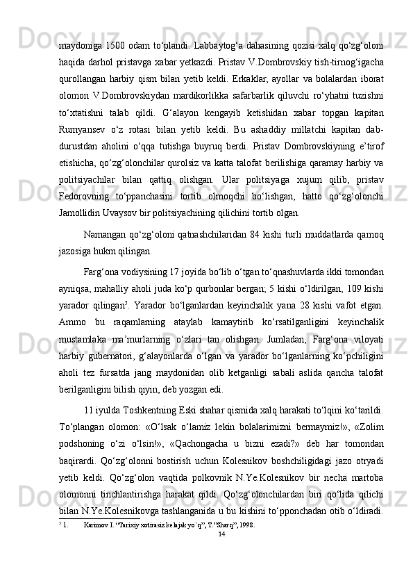 maydoniga 1500 odam  to‘plandi. Labbaytog‘a dahasining qozisi  xalq qo‘zg‘oloni
haqida darhol pristavga xabar yetkazdi. Pristav V.Dombrovskiy tish-tirnog‘igacha
qurollangan   harbiy   qism   bilan   yetib   keldi.   Erkaklar,   ayollar   va   bolalardan   iborat
olomon   V.Dombrovskiydan   mardikorlikka   safarbarlik   qiluvchi   ro‘yhatni   tuzishni
to‘xtatishni   talab   qildi.   G‘alayon   kengayib   ketishidan   xabar   topgan   kapitan
Rumyansev   o‘z   rotasi   bilan   yetib   keldi.   Bu   ashaddiy   millatchi   kapitan   dab-
durustdan   aholini   o‘qqa   tutishga   buyruq   berdi.   Pristav   Dombrovskiyning   e’tirof
etishicha, qo‘zg‘olonchilar  qurolsiz va katta talofat  berilishiga qaramay harbiy va
politsiyachilar   bilan   qattiq   olishgan.   Ular   politsiyaga   xujum   qilib,   pristav
Fedorovning   to‘ppanchasini   tortib   olmoqchi   bo‘lishgan,   hatto   qo‘zg‘olonchi
Jamollidin Uvaysov bir politsiyachining qilichini tortib olgan. 
Namangan  qo‘zg‘oloni  qatnashchilaridan  84  kishi  turli   muddatlarda   qamoq
jazosiga hukm qilingan.
  Farg‘ona vodiysining 17 joyida bo‘lib o‘tgan to‘qnashuvlarda ikki tomondan
ayniqsa, mahalliy aholi juda ko‘p qurbonlar bergan;  5 kishi  o‘ldirilgan, 109 kishi
yarador   qilingan 5
.   Yarador   bo‘lganlardan   keyinchalik   yana   28   kishi   vafot   etgan.
Ammo   bu   raqamlarning   ataylab   kamaytirib   ko‘rsatilganligini   keyinchalik
mustamlaka   ma’murlarning   o‘zlari   tan   olishgan.   Jumladan,   Farg‘ona   viloyati
harbiy   gubernatori,   g‘alayonlarda   o‘lgan   va   yarador   bo‘lganlarning   ko‘pchiligini
aholi   tez   fursatda   jang   maydonidan   olib   ketganligi   sabali   aslida   qancha   talofat
berilganligini bilish qiyin, deb yozgan edi.
11 iyulda Toshkentning Eski shahar qismida xalq harakati to‘lqini ko‘tarildi.
To‘plangan   olomon:   «O‘lsak   o‘lamiz   lekin   bolalarimizni   bermaymiz!»,   «Zolim
podshoning   o‘zi   o‘lsin!»,   «Qachongacha   u   bizni   ezadi?»   deb   har   tomondan
baqirardi.   Qo‘zg‘olonni   bostirish   uchun   Kolesnikov   boshchiligidagi   jazo   otryadi
yetib   keldi.   Qo‘zg‘olon   vaqtida   polkovnik   N.Ye.Kolesnikov   bir   necha   martoba
olomonni   tinchlantirishga   harakat   qildi.   Qo‘zg‘olonchilardan   biri   qo‘lida   qilichi
bilan N.Ye.Kolesnikovga tashlanganida u bu kishini to‘pponchadan otib o‘ldiradi.
5
 1. Karimov I. “Tarixiy xotirasiz kelajak yo`q”, T.”Sharq”, 1998.
14 