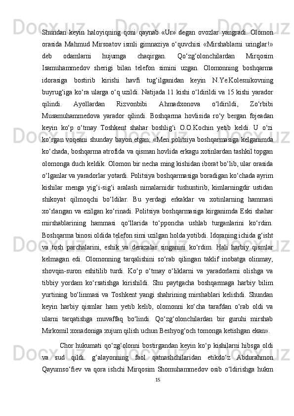 Shundan   keyin   haloyiqning   qoni   qaynab   «Ur»   degan   ovozlar   yangradi.   Olomon
orasida   Mahmud   Mirsoatov   ismli   gimnaziya   o‘quvchisi   «Mirshablarni   uringlar!»
deb   odamlarni   hujumga   chaqirgan.   Qo‘zg‘olonchilardan   Mirqosim
Isamuhammedov   sherigi   bilan   telefon   simini   uzgan.   Olomonning   boshqarma
idorasiga   bostirib   kirishi   havfi   tug‘ilganidan   keyin   N.Ye.Kolesnikovning
buyrug‘iga ko‘ra ularga o‘q uzildi. Natijada 11 kishi o‘ldirildi va 15 kishi yarador
qilindi.   Ayollardan   Rizvonbibi   Ahmadxonova   o‘ldirildi,   Zo‘rbibi
Musamuhammedova   yarador   qilindi.   Boshqarma   hovlisida   ro‘y   bergan   fojeadan
keyin   ko‘p   o‘tmay   Toshkent   shahar   boshlig‘i   O.O.Kochin   yetib   keldi.   U   o‘zi
ko‘rgan voqeani shunday bayon etgan; «Men politsiya boshqarmasiga kelganimda
ko‘chada, boshqarma atrofida va qisman hovlida erkagu xotinlardan tashkil topgan
olomonga duch keldik. Olomon bir necha ming kishidan iborat bo‘lib, ular orasida
o‘lganlar va yaradorlar yotardi. Politsiya boshqarmasiga boradigan ko‘chada ayrim
kishilar   menga   yig‘i-sig‘i   aralash   nimalarnidir   tushuntirib,   kimlarningdir   ustidan
shikoyat   qilmoqchi   bo‘ldilar.   Bu   yerdagi   erkaklar   va   xotinlarning   hammasi
xo‘rlangan   va  ezilgan   ko‘rinadi.   Politsiya   boshqarmasiga   kirganimda   Eski   shahar
mirshablarining   hammasi   qo‘llarida   to‘pponcha   ushlab   turganlarini   ko‘rdim.
Boshqarma binosi oldida telefon simi uzilgan holda yotibdi. Idoraning ichida g‘isht
va   tosh   parchalarini,   eshik   va   derazalar   singanini   ko‘rdim.   Hali   harbiy   qismlar
kelmagan   edi.   Olomonning   tarqalishini   so‘rab   qilingan   taklif   inobatga   olinmay,
shovqin-suron   eshitilib   turdi.   Ko‘p   o‘tmay   o‘liklarni   va   yaradorlarni   olishga   va
tibbiy   yordam   ko‘rsatishga   kirishildi.   Shu   paytgacha   boshqarmaga   harbiy   bilim
yurtining   bo‘linmasi   va   Toshkent   yangi   shahrining  mirshablari   kelishdi.   Shundan
keyin   harbiy   qismlar   ham   yetib   kelib,   olomonni   ko‘cha   tarafdan   o‘rab   oldi   va
ularni   tarqatishga   muvaffaq   bo‘lindi.   Qo‘zg‘olonchilardan   bir   guruhi   mirshab
Mirkomil xonadoniga xujum qilish uchun Beshyog‘och tomonga ketishgan ekan».
Chor hukumati  qo‘zg‘olonni bostirgandan keyin ko‘p kishilarni hibsga oldi
va   sud   qildi.   g‘alayonning   faol   qatnashchilaridan   etikdo‘z   Abdurahmon
Qayumso‘fiev   va   qora   ishchi   Mirqosim   Shomuhammedov   osib   o‘ldirishga   hukm
15 