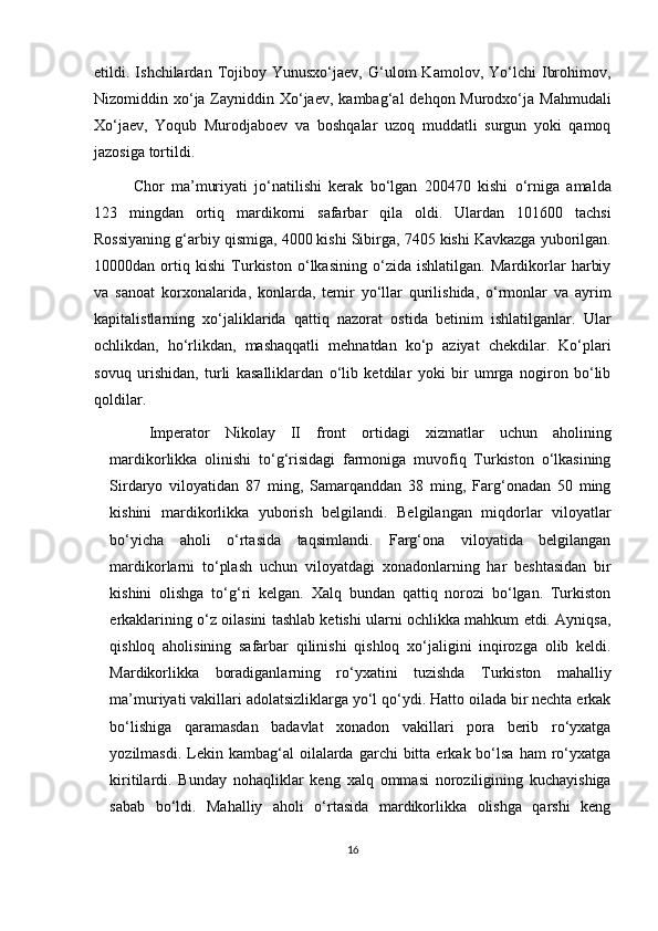 etildi.  Ishchilardan   Tojiboy  Yunusxo‘jaev,   G‘ulom   Kamolov,   Yo‘lchi   Ibrohimov,
Nizomiddin xo‘ja Zayniddin Xo‘jaev,  kambag‘al  dehqon Murodxo‘ja  Mahmudali
Xo‘jaev,   Yoqub   Murodjaboev   va   boshqalar   uzoq   muddatli   surgun   yoki   qamoq
jazosiga tortildi.
Chor   ma’muriyati   jo‘natilishi   kerak   bo‘lgan   200470   kishi   o‘rniga   amalda
123   mingdan   ortiq   mardikorni   safarbar   qila   oldi.   Ulardan   101600   tachsi
Rossiyaning g‘arbiy qismiga, 4000 kishi Sibirga, 7405 kishi Kavkazga yuborilgan.
10000dan   ortiq   kishi   Turkiston   o‘lkasining   o‘zida   ishlatilgan.   Mardikorlar   harbiy
va   sanoat   korxonalarida,   konlarda,   temir   yo‘llar   qurilishida,   o‘rmonlar   va   ayrim
kapitalistlarning   xo‘jaliklarida   qattiq   nazorat   ostida   betinim   ishlatilganlar.   Ular
ochlikdan,   ho‘rlikdan,   mashaqqatli   mehnatdan   ko‘p   aziyat   chekdilar.   Ko‘plari
sovuq   urishidan,   turli   kasalliklardan   o‘lib   ketdilar   yoki   bir   umrga   nogiron   bo‘lib
qoldilar.
Imperator   Nikolay   II   front   ortidagi   xizmatlar   uchun   aholining
mardikorlikka   olinishi   to‘g‘risidagi   farmoniga   muvofiq   Turkiston   o‘lkasining
Sirdaryo   viloyatidan   87   ming,   Samarqanddan   38   ming,   Farg‘onadan   50   ming
kishini   mardikorlikka   yuborish   belgilandi.   Belgilangan   miqdorlar   viloyatlar
bo‘yicha   aholi   o‘rtasida   taqsimlandi.   Farg‘ona   viloyatida   belgilangan
mardikorlarni   to‘plash   uchun   viloyatdagi   xonadonlarning   har   beshtasidan   bir
kishini   olishga   to‘g‘ri   kelgan.   Xalq   bundan   qattiq   norozi   bo‘lgan.   Turkiston
erkaklarining o‘z oilasini tashlab ketishi ularni ochlikka mahkum etdi. Ayniqsa,
qishloq   aholisining   safarbar   qilinishi   qishloq   xo‘jaligini   inqirozga   olib   keldi.
Mardikorlikka   boradiganlarning   ro‘yxatini   tuzishda   Turkiston   mahalliy
ma’muriyati vakillari adolatsizliklarga yo‘l qo‘ydi. Hatto oilada bir nechta erkak
bo‘lishiga   qaramasdan   badavlat   xonadon   vakillari   pora   berib   ro‘yxatga
yozilmasdi.  Lekin  kambag‘al   oilalarda   garchi  bitta  erkak  bo‘lsa  ham   ro‘yxatga
kiritilardi.   Bunday   nohaqliklar   keng   xalq   ommasi   noroziligining   kuchayishiga
sabab   bo‘ldi.   Mahalliy   aholi   o‘rtasida   mardikorlikka   olishga   qarshi   keng
16 