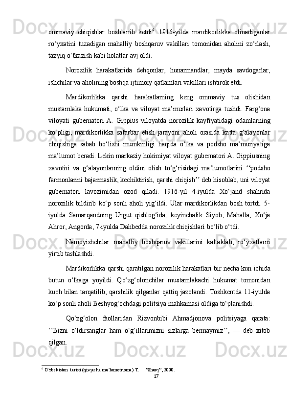 ommaviy   chiqishlar   boshlanib   ketdi 6
.   1916-yilda   mardikorlikka   olinadiganlar
ro‘yxatini   tuzadigan   mahalliy   boshqaruv   vakillari   tomonidan   aholini   zo‘rlash,
tazyiq o‘tkazish kabi holatlar avj oldi.
Norozilik   harakatlarida   dehqonlar,   hunarmandlar,   mayda   savdogarlar,
ishchilar va aholining boshqa ijtimoiy qatlamlari vakillari ishtirok etdi.
Mardikorlikka   qarshi   harakatlarning   keng   ommaviy   tus   olishidan
mustamlaka   hukumati,   o‘lka   va   viloyat   ma’murlari   xavotirga   tushdi.   Farg‘ona
viloyati   gubernatori   A.   Gippius   viloyatda   norozilik   kayfiyatidagi   odamlarning
ko‘pligi,   mardikorlikka   safarbar   etish   jarayoni   aholi   orasida   katta   g‘alayonlar
chiqishiga   sabab   bo‘lishi   mumkinligi   haqida   o‘lka   va   podsho   ma’muriyatiga
ma’lumot beradi. Lekin markaziy hokimiyat viloyat gubernatori A. Gippiusning
xavotiri   va   g‘alayonlarning   oldini   olish   to‘g‘risidagi   ma’lumotlarini   podshoʻʻ
farmonlarini bajarmaslik, kechiktirish, qarshi chiqish  deb hisoblab, uni viloyat	
ʼʼ
gubernatori   lavozimidan   ozod   qiladi.   1916-yil   4-iyulda   Xo‘jand   shahrida
norozilik   bildirib   ko‘p   sonli   aholi   yig‘ildi.   Ular   mardikorlikdan   bosh   tortdi.   5-
iyulda   Samarqandning   Urgut   qishlog‘ida,   keyinchalik   Siyob,   Mahalla,   Xo‘ja
Ahror, Angorda, 7-iyulda Dahbedda norozilik chiqishlari bo‘lib o‘tdi.
Namoyishchilar   mahalliy   boshqaruv   vakillarini   kaltaklab,   ro‘yxatlarni
yirtib tashlashdi.
Mardikorlikka qarshi qaratilgan norozilik harakatlari bir necha kun ichida
butun   o‘lkaga   yoyildi.   Qo‘zg‘olonchilar   mustamlakachi   hukumat   tomonidan
kuch  bilan  tarqatilib,  qarshilik  qilganlar  qattiq  jazolandi.  Toshkentda   11-iyulda
ko‘p sonli aholi Beshyog‘ochdagi politsiya mahkamasi oldiga to‘planishdi.
Qo‘zg‘olon   faollaridan   Rizvonbibi   Ahmadjonova   politsiyaga   qarata:
Bizni   o‘ldirsanglar   ham   o‘g‘illarimizni   sizlarga   bermaymiz ,   —   deb   xitob	
ʻʻ ʼʼ
qilgan.
6
 O`zbekiston  tarixi (qisqacha ma`lumotnoma) T.  ”Sharq”, 2000.
17 