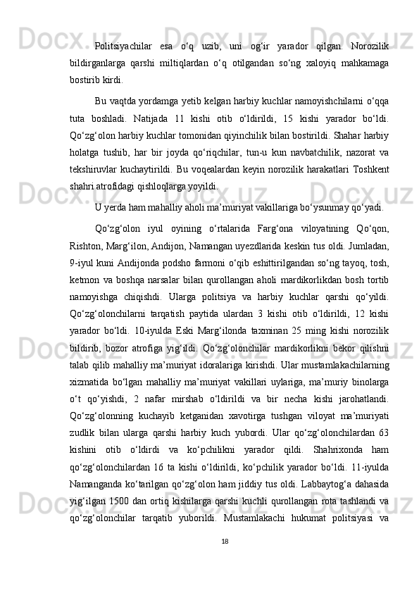 Politsiyachilar   esa   o‘q   uzib,   uni   og‘ir   yarador   qilgan.   Norozilik
bildirganlarga   qarshi   miltiqlardan   o‘q   otilgandan   so‘ng   xaloyiq   mahkamaga
bostirib kirdi.
Bu vaqtda yordamga yetib kelgan harbiy kuchlar namoyishchilarni o‘qqa
tuta   boshladi.   Natijada   11   kishi   otib   o‘ldirildi,   15   kishi   yarador   bo‘ldi.
Qo‘zg‘olon harbiy kuchlar tomonidan qiyinchilik bilan bostirildi. Shahar harbiy
holatga   tushib,   har   bir   joyda   qo‘riqchilar,   tun-u   kun   navbatchilik,   nazorat   va
tekshiruvlar kuchaytirildi. Bu voqealardan keyin norozilik harakatlari Toshkent
shahri atrofidagi qishloqlarga yoyildi.
U yerda ham mahalliy aholi ma’muriyat vakillariga bo‘ysunmay qo‘yadi.
Qo‘zg‘olon   iyul   oyining   o‘rtalarida   Farg‘ona   viloyatining   Qo‘qon,
Rishton, Marg‘ilon, Andijon, Namangan uyezdlarida keskin tus oldi. Jumladan,
9-iyul kuni Andijonda podsho farmoni o‘qib eshittirilgandan so‘ng tayoq, tosh,
ketmon   va   boshqa   narsalar   bilan   qurollangan   aholi   mardikorlikdan   bosh   tortib
namoyishga   chiqishdi.   Ularga   politsiya   va   harbiy   kuchlar   qarshi   qo‘yildi.
Qo‘zg‘olonchilarni   tarqatish   paytida   ulardan   3   kishi   otib   o‘ldirildi,   12   kishi
yarador   bo‘ldi.   10-iyulda   Eski   Marg‘ilonda   taxminan   25   ming   kishi   norozilik
bildirib,   bozor   atrofiga   yig‘ildi.   Qo‘zg‘olonchilar   mardikorlikni   bekor   qilishni
talab qilib mahalliy ma’muriyat idoralariga kirishdi. Ular mustamlakachilarning
xizmatida   bo‘lgan   mahalliy   ma’muriyat   vakillari   uylariga,   ma’muriy   binolarga
o‘t   qo‘yishdi,   2   nafar   mirshab   o‘ldirildi   va   bir   necha   kishi   jarohatlandi.
Qo‘zg‘olonning   kuchayib   ketganidan   xavotirga   tushgan   viloyat   ma’muriyati
zudlik   bilan   ularga   qarshi   harbiy   kuch   yubordi.   Ular   qo‘zg‘olonchilardan   63
kishini   otib   o‘ldirdi   va   ko‘pchilikni   yarador   qildi.   Shahrixonda   ham
qo‘zg‘olonchilardan   16   ta   kishi   o‘ldirildi,   ko‘pchilik   yarador   bo‘ldi.   11-iyulda
Namanganda ko‘tarilgan qo‘zg‘olon ham  jiddiy tus oldi. Labbaytog‘a dahasida
yig‘ilgan   1500   dan   ortiq   kishilarga   qarshi   kuchli   qurollangan   rota   tashlandi   va
qo‘zg‘olonchilar   tarqatib   yuborildi.   Mustamlakachi   hukumat   politsiyasi   va
18 