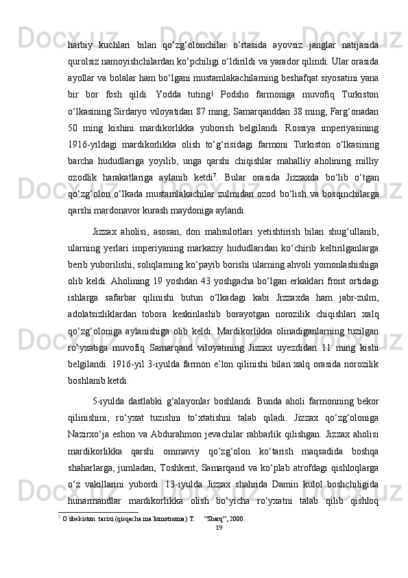 harbiy   kuchlari   bilan   qo‘zg‘olonchilar   o‘rtasida   ayovsiz   janglar   natijasida
qurolsiz namoyishchilardan ko‘pchiligi o‘ldirildi va yarador qilindi. Ular orasida
ayollar va bolalar ham bo‘lgani mustamlakachilarning beshafqat siyosatini yana
bir   bor   fosh   qildi.   Yodda   tuting!   Podsho   farmoniga   muvofiq   Turkiston
o‘lkasining Sirdaryo viloyatidan 87 ming, Samarqanddan 38 ming, Farg‘onadan
50   ming   kishini   mardikorlikka   yuborish   belgilandi.   Rossiya   imperiyasining
1916-yildagi   mardikorlikka   olish   to‘g‘risidagi   farmoni   Turkiston   o‘lkasining
barcha   hududlariga   yoyilib,   unga   qarshi   chiqishlar   mahalliy   aholining   milliy
ozodlik   harakatlariga   aylanib   ketdi 7
.   Bular   orasida   Jizzaxda   bo‘lib   o‘tgan
qo‘zg‘olon   o‘lkada   mustamlakachilar   zulmidan   ozod   bo‘lish   va   bosqinchilarga
qarshi mardonavor kurash maydoniga aylandi.
Jizzax   aholisi,   asosan,   don   mahsulotlari   yetishtirish   bilan   shug‘ullanib,
ularning   yerlari   imperiyaning   markaziy   hududlaridan   ko‘chirib   keltirilganlarga
berib yuborilishi, soliqlarning ko‘payib borishi ularning ahvoli yomonlashishiga
olib keldi. Aholining 19 yoshdan 43 yoshgacha bo‘lgan erkaklari front ortidagi
ishlarga   safarbar   qilinishi   butun   o‘lkadagi   kabi   Jizzaxda   ham   jabr-zulm,
adolatsizliklardan   tobora   keskinlashib   borayotgan   norozilik   chiqishlari   xalq
qo‘zg‘oloniga   aylanishiga   olib   keldi.   Mardikorlikka   olinadiganlarning   tuzilgan
ro‘yxatiga   muvofiq   Samarqand   viloyatining   Jizzax   uyezdidan   11   ming   kishi
belgilandi. 1916-yil 3-iyulda farmon e’lon qilinishi bilan xalq orasida norozilik
boshlanib ketdi.
5-iyulda   dastlabki   g‘alayonlar   boshlandi.   Bunda   aholi   farmonning   bekor
qilinishini,   ro‘yxat   tuzishni   to‘xtatishni   talab   qiladi.   Jizzax   qo‘zg‘oloniga
Nazirxo‘ja   eshon   va   Abdurahmon   jevachilar   rahbarlik   qilishgan.   Jizzax   aholisi
mardikorlikka   qarshi   ommaviy   qo‘zg‘olon   ko‘tarish   maqsadida   boshqa
shaharlarga,   jumladan,   Toshkent,   Samarqand   va   ko‘plab   atrofdagi   qishloqlarga
o‘z   vakillarini   yubordi.   13-iyulda   Jizzax   shahrida   Damin   kulol   boshchiligida
hunarmandlar   mardikorlikka   olish   bo‘yicha   ro‘yxatni   talab   qilib   qishloq
7
 O`zbekiston  tarixi (qisqacha ma`lumotnoma) T.  ”Sharq”, 2000.
19 