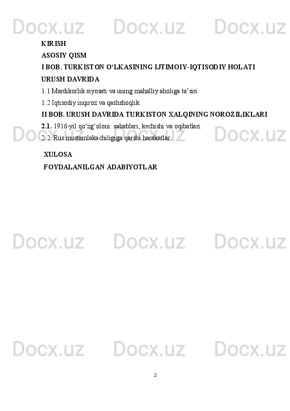 KIRISH 
ASOSIY QISM 
I BOB. TURKISTON O‘LKASINING IJTIMOIY-IQTISODIY HOLATI 
URUSH DAVRIDA
1.1 Mardikorlik siyosati va uning mahalliy aholiga ta’siri.
1.2 Iqtisodiy inqiroz va qashshoqlik.
II BOB. URUSH DAVRIDA TURKISTON XALQINING NOROZILIKLARI 
2.1.  1916-yil qo‘zg‘oloni: sabablari, kechishi va oqibatlari.
2.2. Rus mustamlakachiligiga qarshi harakatlar.
XULOSA
FOYDALANILGAN   ADABIYOTLAR
2 