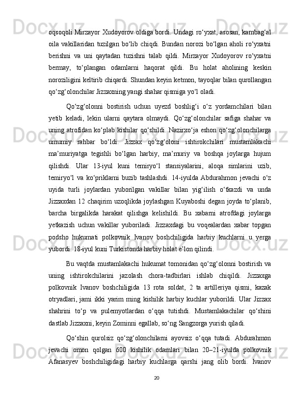 oqsoqoli Mirzayor Xudoyorov oldiga bordi. Undagi ro‘yxat, asosan, kambag‘al
oila   vakillaridan   tuzilgan   bo‘lib   chiqdi.   Bundan   norozi   bo‘lgan   aholi   ro‘yxatni
berishni   va   uni   qaytadan   tuzishni   talab   qildi.   Mirzayor   Xudoyorov   ro‘yxatni
bermay,   to‘plangan   odamlarni   haqorat   qildi.   Bu   holat   aholining   keskin
noroziligini keltirib chiqardi. Shundan keyin ketmon, tayoqlar bilan qurollangan
qo‘zg‘olonchilar Jizzaxning yangi shahar qismiga yo‘l oladi.
Qo‘zg‘olonni   bostirish   uchun   uyezd   boshlig‘i   o‘z   yordamchilari   bilan
yetib   keladi,   lekin   ularni   qaytara   olmaydi.   Qo‘zg‘olonchilar   safiga   shahar   va
uning atrofidan ko‘plab kishilar  qo‘shildi.  Nazirxo‘ja eshon  qo‘zg‘olonchilarga
umumiy   rahbar   bo‘ldi.   Jizzax   qo‘zg‘oloni   ishtirokchilari   mustamlakachi
ma’muriyatga   tegishli   bo‘lgan   harbiy,   ma’muriy   va   boshqa   joylarga   hujum
qilishdi.   Ular   13-iyul   kuni   temiryo‘l   stansiyalarini,   aloqa   simlarini   uzib,
temiryo‘l   va   ko‘priklarni   buzib   tashlashdi.   14-iyulda   Abdurahmon   jevachi   o‘z
uyida   turli   joylardan   yuborilgan   vakillar   bilan   yig‘ilish   o‘tkazdi   va   unda
Jizzaxdan  12  chaqirim  uzoqlikda  joylashgan  Kuyaboshi  degan  joyda to‘planib,
barcha   birgalikda   harakat   qilishga   kelishildi.   Bu   xabarni   atrofdagi   joylarga
yetkazish   uchun   vakillar   yuboriladi.   Jizzaxdagi   bu   voqealardan   xabar   topgan
podsho   hukumati   polkovnik   Ivanov   boshchiligida   harbiy   kuchlarni   u   yerga
yubordi. 18-iyul kuni Turkistonda harbiy holat e’lon qilindi.
Bu   vaqtda   mustamlakachi   hukumat   tomonidan   qo‘zg‘olonni   bostirish   va
uning   ishtirokchilarini   jazolash   chora-tadbirlari   ishlab   chiqildi.   Jizzaxga
polkovnik   Ivanov   boshchiligida   13   rota   soldat,   2   ta   artilleriya   qismi,   kazak
otryadlari,   jami   ikki   yarim   ming   kishilik   harbiy   kuchlar   yuborildi.   Ular   Jizzax
shahrini   to‘p   va   pulemyotlardan   o‘qqa   tutishdi.   Mustamlakachilar   qo‘shini
dastlab Jizzaxni, keyin Zominni egallab, so‘ng Sangzorga yurish qiladi.
Qo‘shin   qurolsiz   qo‘zg‘olonchilarni   ayovsiz   o‘qqa   tutadi.   Abdurahmon
jevachi   omon   qolgan   600   kishilik   odamlari   bilan   20–21-iyulda   polkovnik
Afanasyev   boshchiligidagi   harbiy   kuchlarga   qarshi   jang   olib   bordi.   Ivanov
20 