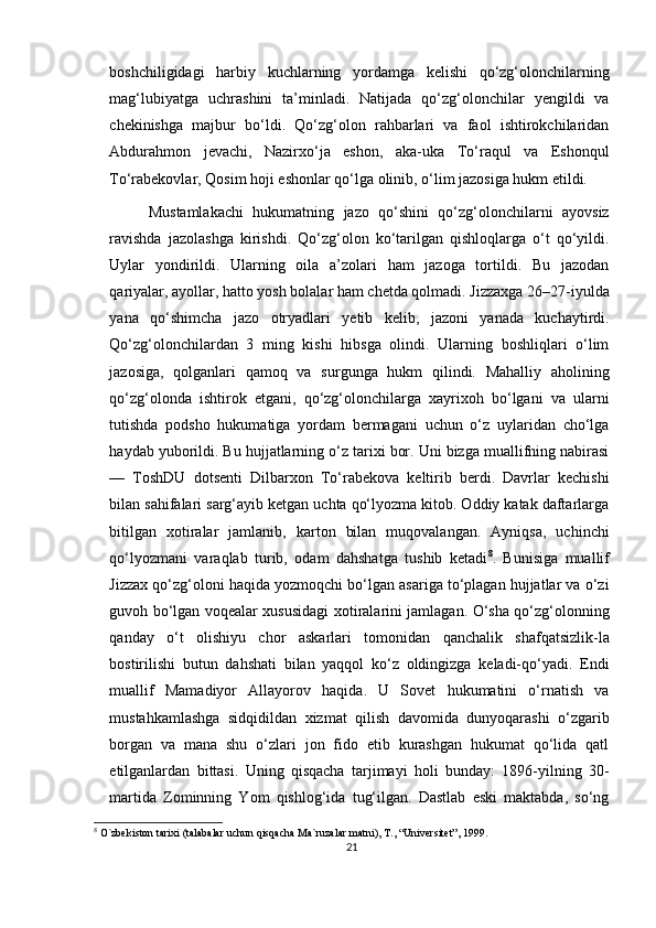 boshchiligidagi   harbiy   kuchlarning   yordamga   kelishi   qo‘zg‘olonchilarning
mag‘lubiyatga   uchrashini   ta’minladi.   Natijada   qo‘zg‘olonchilar   yengildi   va
chekinishga   majbur   bo‘ldi.   Qo‘zg‘olon   rahbarlari   va   faol   ishtirokchilaridan
Abdurahmon   jevachi,   Nazirxo‘ja   eshon,   aka-uka   To‘raqul   va   Eshonqul
To‘rabekovlar, Qosim hoji eshonlar qo‘lga olinib, o‘lim jazosiga hukm etildi.
Mustamlakachi   hukumatning   jazo   qo‘shini   qo‘zg‘olonchilarni   ayovsiz
ravishda   jazolashga   kirishdi.   Qo‘zg‘olon   ko‘tarilgan   qishloqlarga   o‘t   qo‘yildi.
Uylar   yondirildi.   Ularning   oila   a’zolari   ham   jazoga   tortildi.   Bu   jazodan
qariyalar, ayollar, hatto yosh bolalar ham chetda qolmadi. Jizzaxga 26–27-iyulda
yana   qo‘shimcha   jazo   otryadlari   yetib   kelib,   jazoni   yanada   kuchaytirdi.
Qo‘zg‘olonchilardan   3   ming   kishi   hibsga   olindi.   Ularning   boshliqlari   o‘lim
jazosiga,   qolganlari   qamoq   va   surgunga   hukm   qilindi.   Mahalliy   aholining
qo‘zg‘olonda   ishtirok   etgani,   qo‘zg‘olonchilarga   xayrixoh   bo‘lgani   va   ularni
tutishda   podsho   hukumatiga   yordam   bermagani   uchun   o‘z   uylaridan   cho‘lga
haydab yuborildi. Bu hujjatlarning o‘z tarixi bor. Uni bizga muallifning nabirasi
—   ToshDU   dotsenti   Dilbarxon   To‘rabekova   keltirib   berdi.   Davrlar   kechishi
bilan sahifalari sarg‘ayib ketgan uchta qo‘lyozma kitob. Oddiy katak daftarlarga
bitilgan   xotiralar   jamlanib,   karton   bilan   muqovalangan.   Ayniqsa,   uchinchi
qo‘lyozmani   varaqlab   turib,   odam   dahshatga   tushib   ketadi 8
.   Bunisiga   muallif
Jizzax qo‘zg‘oloni haqida yozmoqchi bo‘lgan asariga to‘plagan hujjatlar va o‘zi
guvoh bo‘lgan voqealar xususidagi xotiralarini jamlagan. O‘sha qo‘zg‘olonning
qanday   o‘t   olishiyu   chor   askarlari   tomonidan   qanchalik   shafqatsizlik-la
bostirilishi   butun   dahshati   bilan   yaqqol   ko‘z   oldingizga   keladi-qo‘yadi.   Endi
muallif   Mamadiyor   Allayorov   haqida.   U   Sovet   hukumatini   o‘rnatish   va
mustahkamlashga   sidqidildan   xizmat   qilish   davomida   dunyoqarashi   o‘zgarib
borgan   va   mana   shu   o‘zlari   jon   fido   etib   kurashgan   hukumat   qo‘lida   qatl
etilganlardan   bittasi.   Uning   qisqacha   tarjimayi   holi   bunday:   1896-yilning   30-
martida   Zominning   Yom   qishlog‘ida   tug‘ilgan.   Dastlab   eski   maktabda,   so‘ng
8
 O`zbekiston tarixi (talabalar uchun qisqacha Ma`ruzalar matni), T., “Universitet”, 1999.
21 