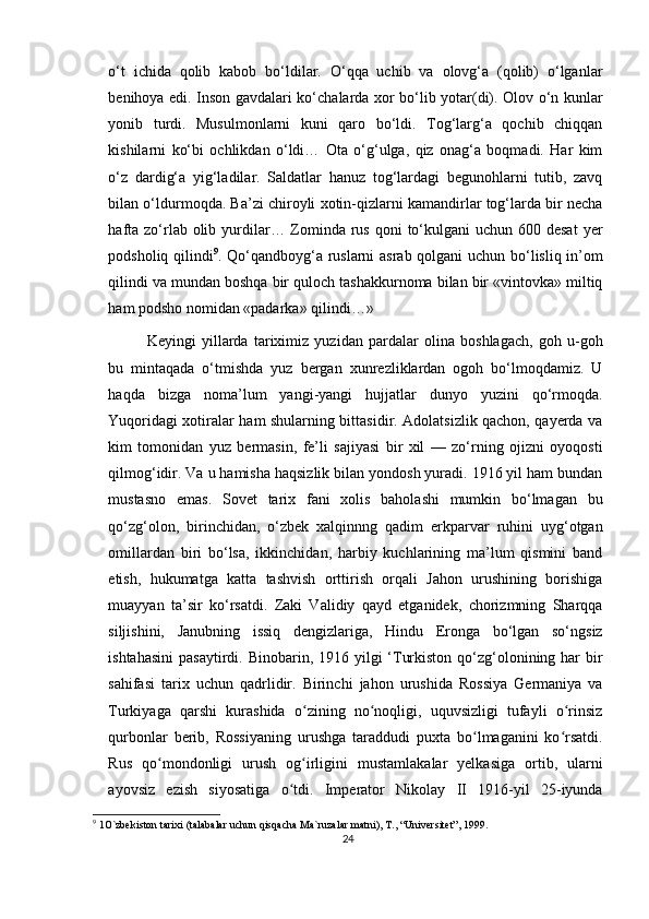 o‘t   ichida   qolib   kabob   bo‘ldilar.   O‘qqa   uchib   va   olovg‘a   (qolib)   o‘lganlar
benihoya edi. Inson gavdalari ko‘chalarda xor bo‘lib yotar(di). Olov o‘n kunlar
yonib   turdi.   Musulmonlarni   kuni   qaro   bo‘ldi.   Tog‘larg‘a   qochib   chiqqan
kishilarni   ko‘bi   ochlikdan   o‘ldi…   Ota   o‘g‘ulga,   qiz   onag‘a   boqmadi.   Har   kim
o‘z   dardig‘a   yig‘ladilar.   Saldatlar   hanuz   tog‘lardagi   begunohlarni   tutib,   zavq
bilan o‘ldurmoqda. Ba’zi chiroyli xotin-qizlarni kamandirlar tog‘larda bir necha
hafta  zo‘rlab olib yurdilar… Zominda  rus  qoni  to‘kulgani  uchun 600 desat  yer
podsholiq qilindi 9
. Qo‘qandboyg‘a ruslarni asrab qolgani uchun bo‘lisliq in’om
qilindi va mundan boshqa bir quloch tashakkurnoma bilan bir «vintovka» miltiq
ham podsho nomidan «padarka» qilindi…»
Keyingi   yillarda   tariximiz   yuzidan   pardalar   olina   boshlagach,   goh   u-goh
bu   mintaqada   o‘tmishda   yuz   bergan   xunrezliklardan   ogoh   bo‘lmoqdamiz.   U
haqda   bizga   noma’lum   yangi-yangi   hujjatlar   dunyo   yuzini   qo‘rmoqda.
Yuqoridagi xotiralar ham shularning bittasidir. Adolatsizlik qachon, qayerda va
kim   tomonidan   yuz   bermasin,   fe’li   sajiyasi   bir   xil   —   zo‘rning   ojizni   oyoqosti
qilmog‘idir. Va u hamisha haqsizlik bilan yondosh yuradi. 1916 yil ham bundan
mustasno   emas.   Sovet   tarix   fani   xolis   baholashi   mumkin   bo‘lmagan   bu
qo‘zg‘olon,   birinchidan,   o‘zbek   xalqinnng   qadim   erkparvar   ruhini   uyg‘otgan
omillardan   biri   bo‘lsa,   ikkinchidan,   harbiy   kuchlarining   ma’lum   qismini   band
etish,   hukumatga   katta   tashvish   orttirish   orqali   Jahon   urushining   borishiga
muayyan   ta’sir   ko‘rsatdi.   Zaki   Validiy   qayd   etganidek,   chorizmning   Sharqqa
siljishini,   Janubning   issiq   dengizlariga,   Hindu   Eronga   bo‘lgan   so‘ngsiz
ishtahasini  pasaytirdi. Binobarin, 1916 yilgi  ‘Turkiston  qo‘zg‘olonining har  bir
sahifasi   tarix   uchun   qadrlidir.   Birinchi   jahon   urushida   Rossiya   Germaniya   va
Turkiyaga   qarshi   kurashida   o zining   no noqligi,   uquvsizligi   tufayli   o rinsizʻ ʻ ʻ
qurbonlar   berib,   Rossiyaning   urushga   taraddudi   puxta   bo lmaganini   ko rsatdi.	
ʻ ʻ
Rus   qo mondonligi   urush   og irligini   mustamlakalar   yelkasiga   ortib,   ularni	
ʻ ʻ
ayovsiz   ezish   siyosatiga   o tdi.   Imperator   Nikolay   II   1916-yil   25-iyunda	
ʻ
9
 1O`zbekiston tarixi (talabalar uchun qisqacha Ma`ruzalar matni), T., “Universitet”, 1999.
24 