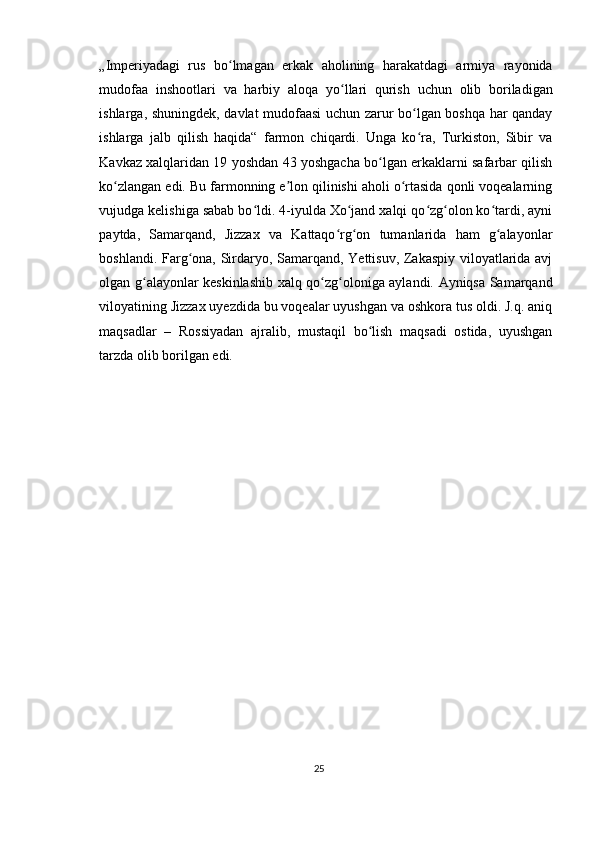 „Imperiyadagi   rus   bo lmagan   erkak   aholining   harakatdagi   armiya   rayonidaʻ
mudofaa   inshootlari   va   harbiy   aloqa   yo llari   qurish   uchun   olib   boriladigan	
ʻ
ishlarga, shuningdek, davlat mudofaasi  uchun zarur bo lgan boshqa har qanday	
ʻ
ishlarga   jalb   qilish   haqida“   farmon   chiqardi.   Unga   ko ra,   Turkiston,   Sibir   va
ʻ
Kavkaz xalqlaridan 19 yoshdan 43 yoshgacha bo lgan erkaklarni safarbar qilish	
ʻ
ko zlangan edi. Bu farmonning e lon qilinishi aholi o rtasida qonli voqealarning	
ʻ ʼ ʻ
vujudga kelishiga sabab bo ldi. 4-iyulda Xo jand xalqi qo zg olon ko tardi, ayni	
ʻ ʻ ʻ ʻ ʻ
paytda,   Samarqand,   Jizzax   va   Kattaqo rg on   tumanlarida   ham   g alayonlar	
ʻ ʻ ʻ
boshlandi. Farg ona, Sirdaryo, Samarqand, Yettisuv, Zakaspiy viloyatlarida avj	
ʻ
olgan g alayonlar keskinlashib xalq qo zg oloniga aylandi. Ayniqsa Samarqand	
ʻ ʻ ʻ
viloyatining Jizzax uyezdida bu voqealar uyushgan va oshkora tus oldi. J.q. aniq
maqsadlar   –   Rossiyadan   ajralib,   mustaqil   bo lish   maqsadi   ostida,   uyushgan	
ʻ
tarzda olib borilgan edi.
25 