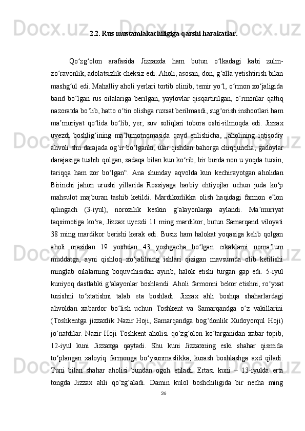 2.2. Rus mustamlakachiligiga qarshi harakatlar.
Qo zg olon   arafasida   Jizzaxda   ham   butun   o lkadagi   kabi   zulm-ʻ ʻ ʻ
zo ravonlik, adolatsizlik cheksiz edi. Aholi, asosan, don, g alla yetishtirish bilan	
ʻ ʻ
mashg ul edi. Mahalliy aholi yerlari tortib olinib, temir yo l, o rmon xo jaligida	
ʻ ʻ ʻ ʻ
band   bo lgan   rus   oilalariga   berilgan,   yaylovlar   qisqartirilgan,   o rmonlar   qattiq	
ʻ ʻ
nazoratda bo lib, hatto o tin olishga ruxsat berilmasdi, sug orish inshootlari ham	
ʻ ʻ ʻ
ma muriyat   qo lida   bo lib,   yer,   suv   soliqlari   tobora   oshi-rilmoqda   edi.   Jizzax	
ʼ ʻ ʻ
uyezdi   boshlig ining   ma lumotnomasida   qayd   etilishicha,   „aholining   iqtisodiy	
ʻ ʼ
ahvoli shu darajada og ir bo lganki, ular qishdan bahorga chiqquncha, gadoylar	
ʻ ʻ
darajasiga tushib qolgan, sadaqa bilan kun ko rib, bir burda non u yoqda tursin,	
ʻ
tariqqa   ham   zor   bo lgan“.   Ana   shunday   aqvolda   kun   kechirayotgan   aholidan	
ʻ
Birinchi   jahon   urushi   yillarida   Rossiyaga   harbiy   ehtiyojlar   uchun   juda   ko p	
ʻ
mahsulot   majburan   tashib   ketildi.   Mardikorlikka   olish   haqidagi   farmon   e lon	
ʼ
qilingach   (3-iyul),   norozilik   keskin   g alayonlarga   aylandi.   Ma muriyat	
ʻ ʼ
taqsimotiga   ko ra,   Jizzax   uyezdi   11   ming   mardikor,   butun   Samarqand   viloyati	
ʻ
38   ming   mardikor   berishi   kerak   edi.   Busiz   ham   halokat   yoqasiga   kelib   qolgan
aholi   orasidan   19   yoshdan   43   yoshgacha   bo lgan   erkaklarni   noma lum	
ʻ ʼ
muddatga,   ayni   qishloq   xo jalilning   ishlari   qizigan   mavsumda   olib   ketilishi	
ʻ
minglab   oilalarning   boquvchisidan   ayirib,   halok   etishi   turgan   gap   edi.   5-iyul
kuniyoq dastlabki  g alayonlar  boshlandi. Aholi  farmonni  bekor  etishni,  ro yxat	
ʻ ʻ
tuzishni   to xtatishni   talab   eta   boshladi.   Jizzax   ahli   boshqa   shaharlardagi	
ʻ
ahvoldan   xabardor   bo lish   uchun   Toshkent   va   Samarqandga   o z   vakillarini	
ʻ ʻ
(Toshkentga   jizzaxlik   Nazir   Hoji,   Samarqandga   bog donlik   Xudoyorqul   Hoji)	
ʻ
jo natdilar.   Nazir   Hoji   Toshkent   aholisi   qo zg olon   ko targanidan   xabar   topib,	
ʻ ʻ ʻ ʻ
12-iyul   kuni   Jizzaxga   qaytadi.   Shu   kuni   Jizzaxning   eski   shahar   qismida
to plangan   xaloyiq   farmonga   bo ysunmaslikka,   kurash   boshlashga   axd   qiladi.
ʻ ʻ
Tuni   bilan   shahar   aholisi   bundan   ogoh   etiladi.   Ertasi   kuni   –   13-iyulda   erta
tongda   Jizzax   ahli   qo zg aladi.   Damin   kulol   boshchiligida   bir   necha   ming	
ʻ ʻ
26 