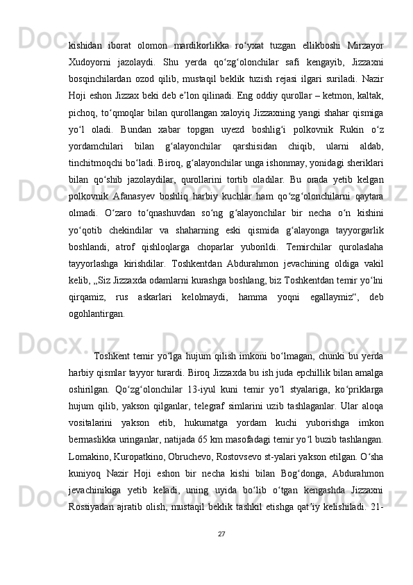 kishidan   iborat   olomon   mardikorlikka   ro yxat   tuzgan   ellikboshi   Mirzayorʻ
Xudoyorni   jazolaydi.   Shu   yerda   qo zg olonchilar   safi   kengayib,   Jizzaxni	
ʻ ʻ
bosqinchilardan   ozod   qilib,   mustaqil   beklik   tuzish   rejasi   ilgari   suriladi.   Nazir
Hoji eshon Jizzax beki deb e lon qilinadi. Eng oddiy qurollar – ketmon, kaltak,	
ʼ
pichoq,   to qmoqlar   bilan   qurollangan   xaloyiq   Jizzaxning   yangi   shahar   qismiga	
ʻ
yo l   oladi.   Bundan   xabar   topgan   uyezd   boshlig i   polkovnik   Rukin   o z	
ʻ ʻ ʻ
yordamchilari   bilan   g alayonchilar   qarshisidan   chiqib,   ularni   aldab,	
ʻ
tinchitmoqchi bo ladi. Biroq, g alayonchilar unga ishonmay, yonidagi sheriklari	
ʻ ʻ
bilan   qo shib   jazolaydilar,   qurollarini   tortib   oladilar.   Bu   orada   yetib   kelgan	
ʻ
polkovnik   Afanasyev   boshliq   harbiy   kuchlar   ham   qo zg olonchilarni   qaytara	
ʻ ʻ
olmadi.   O zaro   to qnashuvdan   so ng   g alayonchilar   bir   necha   o n   kishini	
ʻ ʻ ʻ ʻ ʻ
yo qotib   chekindilar   va   shaharning   eski   qismida   g alayonga   tayyorgarlik	
ʻ ʻ
boshlandi,   atrof   qishloqlarga   choparlar   yuborildi.   Temirchilar   qurolaslaha
tayyorlashga   kirishdilar.   Toshkentdan   Abdurahmon   jevachining   oldiga   vakil
kelib, „Siz Jizzaxda odamlarni kurashga boshlang, biz Toshkentdan temir yo lni	
ʻ
qirqamiz,   rus   askarlari   kelolmaydi,   hamma   yoqni   egallaymiz“,   deb
ogohlantirgan.
Toshkent   temir   yo lga   hujum   qilish   imkoni   bo lmagan,   chunki   bu   yerda	
ʻ ʻ
harbiy qismlar tayyor turardi. Biroq Jizzaxda bu ish juda epchillik bilan amalga
oshirilgan.   Qo zg olonchilar   13-iyul   kuni   temir   yo l   styalariga,   ko priklarga	
ʻ ʻ ʻ ʻ
hujum   qilib,   yakson   qilganlar,   telegraf   simlarini   uzib   tashlaganlar.   Ular   aloqa
vositalarini   yakson   etib,   hukumatga   yordam   kuchi   yuborishga   imkon
bermaslikka uringanlar, natijada 65 km masofadagi temir yo l buzib tashlangan.	
ʻ
Lomakino, Kuropatkino, Obruchevo, Rostovsevo st-yalari yakson etilgan. O sha	
ʻ
kuniyoq   Nazir   Hoji   eshon   bir   necha   kishi   bilan   Bog donga,   Abdurahmon	
ʻ
jevachinikiga   yetib   keladi,   uning   uyida   bo lib   o tgan   kengashda   Jizzaxni	
ʻ ʻ
Rossiyadan   ajratib   olish,   mustaqil   beklik   tashkil   etishga   qat iy   kelishiladi.   21-	
ʼ
27 