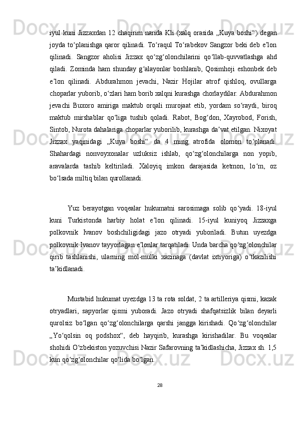 iyul   kuni   Jizzaxdan   12  chaqirim  narida  Kli  (xalq  orasida  „Kuya  boshi“)   degan
joyda to planishga  qaror  qilinadi. To raqul  To rabekov Sangzor  beki  deb e lonʻ ʻ ʻ ʼ
qilinadi.   Sangzor   aholisi   Jizzax   qo zg olonchilarini   qo llab-quvvatlashga   ahd	
ʻ ʻ ʻ
qiladi.   Zominda   ham   shunday   g alayonlar   boshlanib,   Qosimhoji   eshonbek   deb	
ʻ
e lon   qilinadi.   Abdurahmon   jevachi,   Nazir   Hojilar   atrof   qishloq,   ovullarga	
ʼ
choparlar yuborib, o zlari ham borib xalqni kurashga chorlaydilar. Abdurahmon	
ʻ
jevachi   Buxoro   amiriga   maktub   orqali   murojaat   etib,   yordam   so raydi,   biroq	
ʻ
maktub   mirshablar   qo liga   tushib   qoladi.   Rabot,   Bog don,   Xayrobod,   Forish,	
ʻ ʻ
Sintob, Nurota dahalariga choparlar yuborilib, kurashga da vat etilgan. Nixoyat	
ʼ
Jizzax   yaqinidagi   „Kuya   boshi“   da   4   ming   atrofida   olomon   to planadi.	
ʻ
Shahardagi   nonvoyxonalar   uzluksiz   ishlab,   qo zg olonchilarga   non   yopib,	
ʻ ʻ
aravalarda   tashib   keltiriladi.   Xaloyiq   imkon   darajasida   ketmon,   lo m,   oz	
ʻ
bo lsada miltiq bilan qurollanadi.	
ʻ
Yuz   berayotgan   voqealar   hukumatni   sarosimaga   solib   qo yadi.   18-iyul	
ʻ
kuni   Turkistonda   harbiy   holat   e lon   qilinadi.   15-iyul   kuniyoq   Jizzaxga	
ʼ
polkovnik   Ivanov   boshchiligidagi   jazo   otryadi   yuboriladi.   Butun   uyezdga
polkovnik Ivanov tayyorlagan e lonlar tarqatiladi. Unda barcha qo zg olonchilar	
ʼ ʻ ʻ
qirib   tashlanishi,   ularning   mol-mulki   xazinaga   (davlat   ixtiyoriga)   o tkazilishi	
ʻ
ta kidlanadi.	
ʼ
Mustabid hukumat uyezdga 13 ta rota soldat, 2 ta artilleriya qismi, kazak
otryadlari,   sapyorlar   qismi   yuboradi.   Jazo   otryadi   shafqatsizlik   bilan   deyarli
qurolsiz   bo lgan   qo zg olonchilarga   qarshi   jangga   kirishadi.   Qo zg olonchilar	
ʻ ʻ ʻ ʻ ʻ
„Yo qolsin   oq   podshox“,   deb   hayqirib,   kurashga   kirishadilar.   Bu   voqealar	
ʻ
shohidi O zbekiston yozuvchisi Nazir Safarovning ta kidlashicha, Jizzax sh. 1,5	
ʻ ʼ
kun qo zg olonchilar qo lida bo lgan.	
ʻ ʻ ʻ ʻ
28 
