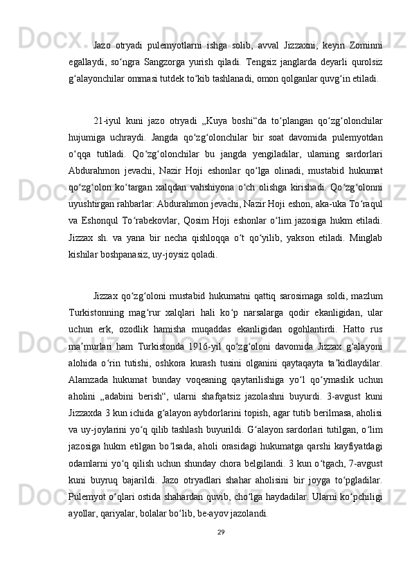 Jazo   otryadi   pulemyotlarni   ishga   solib,   avval   Jizzaxni,   keyin   Zominni
egallaydi,   so ngra   Sangzorga   yurish   qiladi.   Tengsiz   janglarda   deyarli   qurolsizʻ
g alayonchilar ommasi tutdek to kib tashlanadi, omon qolganlar quvg in etiladi.	
ʻ ʻ ʻ
21-iyul   kuni   jazo   otryadi   „Kuya   boshi“da   to plangan   qo zg olonchilar	
ʻ ʻ ʻ
hujumiga   uchraydi.   Jangda   qo zg olonchilar   bir   soat   davomida   pulemyotdan	
ʻ ʻ
o qqa   tutiladi.   Qo zg olonchilar   bu   jangda   yengiladilar,   ularning   sardorlari	
ʻ ʻ ʻ
Abdurahmon   jevachi,   Nazir   Hoji   eshonlar   qo lga   olinadi,   mustabid   hukumat	
ʻ
qo zg olon   ko targan   xalqdan   vahshiyona   o ch   olishga   kirishadi.   Qo zg olonni	
ʻ ʻ ʻ ʻ ʻ ʻ
uyushtirgan rahbarlar: Abdurahmon jevachi, Nazir Hoji eshon, aka-uka To raqul	
ʻ
va   Eshonqul   To rabekovlar,   Qosim   Hoji   eshonlar   o lim   jazosiga   hukm   etiladi.	
ʻ ʻ
Jizzax   sh.   va   yana   bir   necha   qishloqqa   o t   qo yilib,   yakson   etiladi.   Minglab	
ʻ ʻ
kishilar boshpanasiz, uy-joysiz qoladi.
Jizzax   qo zg oloni   mustabid   hukumatni   qattiq   sarosimaga   soldi,   mazlum	
ʻ ʻ
Turkistonning   mag rur   xalqlari   hali   ko p   narsalarga   qodir   ekanligidan,   ular	
ʻ ʻ
uchun   erk,   ozodlik   hamisha   muqaddas   ekanligidan   ogohlantirdi.   Hatto   rus
ma murlari   ham   Turkistonda   1916-yil   qo zg oloni   davomida   Jizzax   g alayoni	
ʼ ʻ ʻ ʻ
alohida   o rin   tutishi,   oshkora   kurash   tusini   olganini   qaytaqayta   ta kidlaydilar.	
ʻ ʼ
Alamzada   hukumat   bunday   voqeaning   qaytarilishiga   yo l   qo ymaslik   uchun	
ʻ ʻ
aholini   „adabini   berish“,   ularni   shafqatsiz   jazolashni   buyurdi.   3-avgust   kuni
Jizzaxda 3 kun ichida g alayon aybdorlarini topish, agar tutib berilmasa, aholisi	
ʻ
va uy-joylarini yo q qilib tashlash buyurildi. G alayon sardorlari tutilgan, o lim	
ʻ ʻ ʻ
jazosiga   hukm   etilgan   bo lsada,   aholi   orasidagi   hukumatga   qarshi   kayfiyatdagi	
ʻ
odamlarni yo q qilish uchun shunday chora belgilandi. 3 kun o tgach, 7-avgust	
ʻ ʻ
kuni   buyruq   bajarildi.   Jazo   otryadlari   shahar   aholisini   bir   joyga   to pgladilar.	
ʻ
Pulemyot o qlari ostida shahardan quvib, cho lga haydadilar. Ularni ko pchiligi	
ʻ ʻ ʻ
ayollar, qariyalar, bolalar bo lib, be-ayov jazolandi.	
ʻ
29 