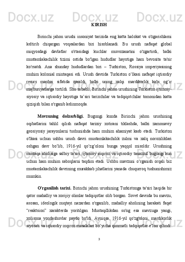 KIRISH
Birinchi   jahon   urushi   insoniyat   tarixida   eng   katta   halokat   va   o'zgarishlarni
keltirib   chiqargan   voqealardan   biri   hisoblanadi.   Bu   urush   nafaqat   global
miqyosdagi   davlatlar   o'rtasidagi   kuchlar   muvozanatini   o'zgartirdi,   balki
mustamlakachilik   tizimi   ostida   bo'lgan   hududlar   hayotiga   ham   bevosita   ta'sir
ko'rsatdi.   Ana   shunday   hududlardan   biri   –   Turkiston,   Rossiya   imperiyasining
muhim   kolonial   mintaqasi   edi.   Urush   davrida   Turkiston   o‘lkasi   nafaqat   iqtisodiy
resurs   manbai   sifatida   qaraldi,   balki   uning   xalqi   mardikorlik   kabi   og‘ir
majburiyatlarga tortildi. Shu sababli, Birinchi jahon urushining Turkiston ijtimoiy-
siyosiy   va   iqtisodiy   hayotiga   ta’siri   tarixchilar   va   tadqiqotchilar   tomonidan   katta
qiziqish bilan o'rganib kelinmoqda.
Mavzuning   dolzarbligi.   Bugungi   kunda   Birinchi   jahon   urushining
oqibatlarini   tahlil   qilish   nafaqat   tarixiy   xotirani   tiklashda,   balki   zamonaviy
geosiyosiy   jarayonlarni   tushunishda   ham   muhim   ahamiyat   kasb   etadi.   Turkiston
o'lkasi   uchun   ushbu   urush   davri   mustamlakachilik   zulmi   va   xalq   noroziliklari
oshgan   davr   bo‘lib,   1916-yil   qo‘zg‘oloni   bunga   yaqqol   misoldir.   Urushning
mintaqa aholisiga salbiy ta'siri, ijtimoiy inqiroz va iqtisodiy tanazzul bugungi kun
uchun   ham   muhim   saboqlarni   taqdim   etadi.   Ushbu   mavzuni   o‘rganish   orqali   biz
mustamlakachilik davrining murakkab jihatlarini yanada chuqurroq tushunishimiz
mumkin.
O'rganilish   tarixi.   Birinchi   jahon   urushining   Turkistonga   ta'siri   haqida   bir
qator mahalliy va xorijiy olimlar tadqiqotlar olib borgan.  Sovet davrida bu mavzu,
asosan,   ideologik   nuqtayi   nazardan   o'rganilib,   mahalliy   aholining   harakati   faqat
“reaktsion”   xarakterda   yoritilgan.   Mustaqillikdan   so'ng   esa   mavzuga   yangi,
xolisona   yondashuvlar   paydo   bo'ldi.   Ayniqsa,   1916-yil   qo'zg'oloni,   mardikorlik
siyosati va iqtisodiy inqiroz masalalari bo‘yicha qimmatli tadqiqotlar e‘lon qilindi.
3 