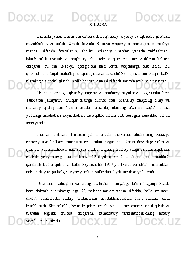 XULOSA
Birinchi jahon urushi Turkiston uchun ijtimoiy, siyosiy va iqtisodiy jihatdan
murakkab   davr   bo'ldi.   Urush   davrida   Rossiya   imperiyasi   mintaqani   xomashyo
manbai   sifatida   foydalanib,   aholini   iqtisodiy   jihatdan   yanada   zaiflashtirdi.
Mardikorlik   siyosati   va   majburiy   ish   kuchi   xalq   orasida   noroziliklarni   keltirib
chiqardi,   bu   esa   1916-yil   qo'zg'oloni   kabi   katta   voqealarga   olib   keldi.   Bu
qo'zg'olon   nafaqat   mahalliy   xalqning   mustamlakachilikka   qarshi   noroziligi,   balki
ularning o'z erkinligi uchun olib borgan kurashi sifatida tarixda muhim o'rin tutadi.
Urush   davridagi   iqtisodiy   inqiroz   va   madaniy   hayotdagi   o'zgarishlar   ham
Turkiston   jamiyatini   chuqur   ta'sirga   duchor   etdi.   Mahalliy   xalqning   diniy   va
madaniy   qadriyatlari   bosim   ostida   bo'lsa-da,   ularning   o'zligini   saqlab   qolish
yo'lidagi   harakatlari   keyinchalik   mustaqillik   uchun   olib   borilgan   kurashlar   uchun
asos yaratdi.
Bundan   tashqari,   Birinchi   jahon   urushi   Turkiston   aholisining   Rossiya
imperiyasiga   bo‘lgan   munosabatini   tubdan   o'zgartirdi.   Urush   davridagi   zulm   va
ijtimoiy   adolatsizliklar,   mintaqada   milliy   ongning   kuchayishiga   va   mustaqillikka
intilish   jarayonlariga   turtki   berdi.   1916-yil   qo'zg'oloni   faqat   qisqa   muddatli
qarshilik   bo'lib   qolmadi,   balki   keyinchalik   1917-yil   fevral   va   oktabr   inqiloblari
natijasida yuzaga kelgan siyosiy imkoniyatlardan foydalanishga yo'l ochdi.
Urushning   saboqlari   va   uning   Turkiston   jamiyatiga   ta'siri   bugungi   kunda
ham   dolzarb   ahamiyatga   ega.   U,   nafaqat   tarixiy   xotira   sifatida,   balki   mustaqil
davlat   qurilishida,   milliy   birdamlikni   mustahkamlashda   ham   muhim   omil
hisoblanadi. Shu sababli, Birinchi jahon urushi voqealarini chuqur tahlil qilish va
ulardan   tegishli   xulosa   chiqarish,   zamonaviy   tarixshunoslikning   asosiy
vazifalaridan biridir.
31 