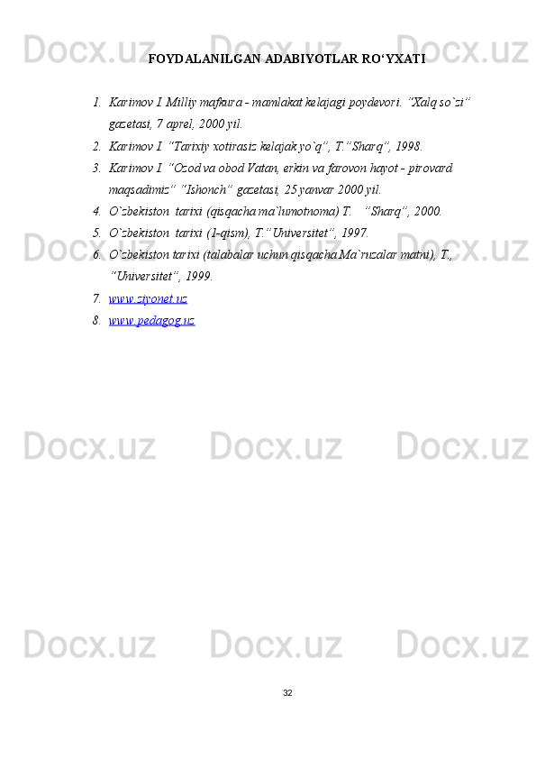 FOYDALANILGAN ADABIYOTLAR RO‘YXATI
1. Karimov I. Milliy mafkura - mamlakat kelajagi poydevori. “Xalq so`zi” 
gazetasi, 7 aprel, 2000 yil.
2. Karimov I. “Tarixiy xotirasiz kelajak yo`q”, T.”Sharq”, 1998.
3. Karimov I. “Ozod va obod Vatan, erkin va farovon hayot - pirovard 
maqsadimiz” “Ishonch” gazetasi, 25 yanvar 2000 yil.
4. O`zbekiston  tarixi (qisqacha ma`lumotnoma) T.  ”Sharq”, 2000.
5. O`zbekiston  tarixi (1-qism), T.”Universitet”, 1997.
6. O`zbekiston tarixi (talabalar uchun qisqacha Ma`ruzalar matni), T., 
“Universitet”, 1999.
7. www.ziyonet.uz   
8. www.pedagog.uz   
32 