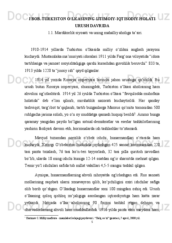 I BOB. TURKISTON O‘LKASINING IJTIMOIY-IQTISODIY HOLATI
URUSH DAVRIDA
1.1. Mardikorlik siyosati va uning mahalliy aholiga ta’siri.
1910-1914   yillarda   Turkiston   o‘lkasida   milliy   o‘zlikni   anglash   jarayoni
kuchaydi. Mustamlaka ma’muriyati idoralari 1911 yilda Farg‘ona viloyatida “idora
tartiblariga va jamoat osoyishtaligiga qarshi kurashdan guvohlik beruvchi” 833 ta,
1913 yilda 1220 ta “jinoiy ish” qayd qilganlar.
1914   yil   yozida   Rossiya   imperiyasi   birinchi   jahon   urushiga   qo‘shildi.   Bu
urush   butun   Rossiya   imperiyasi,   shuningdek,   Turkiston   o‘lkasi   aholisining   ham
ahvolini og‘irlashtirdi. 1914 yil 26 iyulda Turkiston o‘lkasi “favqulodda muhofaza
holatida”   deb   e’lon   qilinib,   mirshablik   nazorati   kuchaytirildi.   Har   qanday
tashviqot, targ‘ibot ta’qiqlanib, tartib buzganlarga Maxsus qo‘mita tomonidan 500
rublgacha jarima solish, yo o‘n oy muddatga qamash huquqi berildi 1
. Ammo bunga
qaramay   yangidan   paydo   bo‘lgan   sotsial-demokratlar   va   eserlar   tashkilotlarining
yashirin faoliyati davom etib, korxonalarda ish tashlashlar to‘xtamadi. 
Mavjud   tuzumdan   norzilik   o‘zbek   ishchi,   hunarmandlari   o‘rtasida   ham
kuchaydi. Xozirgi O‘zbekiston hududida joylashgan 425 sanoat korxonasidan 220
tasi   paxta   tozalash,   76   tasi   ko‘n-teri   tayyorlash,   32   tasi   pilla   quritish   zavodlari
bo‘lib, ularda 18 ming ishchi kuniga 12-14 soatdan og‘ir sharoitda mehnat qilgan.
Temir yo‘l ishchilari safida tub millat vakillari 4,5-5 mingni tashkil qilgan. 
Ayniqsa,   hunarmandlarning   ahvoli   nihoyatda   og‘irlashgan   edi.   Rus   sanoati
mollarining   raqobati   ularni   xonavayron   qilib,   ko‘pchiligini   oxiri   ishchilar   safiga
olib borib qo‘shgan.  O‘lkadagi  hunarmandlar  soni  100  mingdan  oshiq  edi.  Urush
o‘lkaning   qoloq   qishloq   xo‘jaligiga   asoslangan   iqtisodiyotiga   ham   katta   zarar
yetkazdi.   Natijada   o‘lka   aholisining   90   foizini   tashkil   etgan   dehqon   va
chorvadorlarning ahvoli ham mushkullashdi. 1916 yilda paxta ekin maydoni ham,
1
 Karimov I. Milliy mafkura - mamlakat kelajagi poydevori. “Xalq so`zi” gazetasi, 7 aprel, 2000 yil.
5 