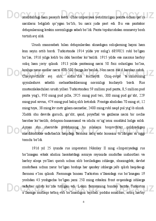 xosildolrligi ham pasayib ketdi. Chor imperiyasi yetishtirilgan praxta uchun qat’iy
narxlarni   belgilab   qo‘ygan   bo‘lib,   bu   narx   juda   past   edi.   Bu   esa   paxtakor
dehqonlarning keskin noroziligiga sabab bo‘ldi. Paxta topshirishdan ommaviy bosh
tortish avj oldi. 
Urush   munosabati   bilan   dehqonlardan   olinadigan   soliqlarning   hajmi   ham
kun   sayin   ortib   bordi.   Turkistonda   1914   yilda   yer   solig‘i   6859021   rubl   bo‘lgan
bo‘lsa,   1916  yilga  kelib  bu  ikki   barobar  ko‘tarildi.  1915  yilda  esa  maxsus  harbiy
soliq   ham   joriy   qilindi.   1913   yilda   paxtaning   narxi   50   foiz   oshirilgan   bo‘lsa,
boshqa zarur mollar narxi 400-500 foizga ko‘tarildi. Non narxi esa 6 barobar oshdi.
Chayqovchilik   avj   olib,   sudxo‘rlik   kuchaydi.   Oziq-ovqat   ta’minotining
qiyinlashuvi   sababli   mehnatkashlarning   noroziligi   kuchayib   bordi.   Rus
mustamlakachilari urush yillari Turkistondan 59 million pud paxta, 8,5 million pud
paxta   yog‘i,   950   ming   pud   pilla,   2925   ming   pud   teri,   300   ming   pud   go‘sht,   229
ming pud sovun, 474 ming pud baliq olib ketishdi. Frontga aholidan 70 ming ot, 12
ming tuya, 38 ming kv metr gilam-namatlar, 2400 ming rubl naqd pul yig‘ib olindi.
Xuddi   shu   davrda   guruch,   go‘sht,   qand,   poyafzal   va   gazlama   narxi   bir   necha
barobar ko‘tarilib, dehqonu-hunarmand va ishchi ro‘zg‘orini mushkul holga soldi.
Aynan   shu   sharoitda   podshoning   bu   oilalarni   boquvchisiz   qoldiradigan
mardikorlikka   safarbarlik   haqidagi   farmoni   xalq   sabr   kosasini   to‘ldirgan   so‘nggi
tomchi bo‘ldi.
1916   yil   25   iyunda   rus   imperatori   Nikolay   II   ning   «Imperiyadagi   rus
bo‘lmagan   erkak   aholini   harakatdagi   armiya   rayonida   mudofaa   inshootlari   va
harbiy   aloqa   yo‘llari   qurish   uchun   olib   boriladigan   ishlarga,   shuningdek,   davlat
mudofaasi   uchun   zarur   bo‘lgan   boshqa   har   qanday   ishlarga   jalb   qilish   haqida»gi
farmoni   e’lon   qilindi.   Farmonga   binoan   Turkiston   o‘lkasidagi   rus   bo‘lmagan   19
yoshdan   43   yoshgacha   bo‘lgan   jami   250   ming   erkakni   front   orqasidagi   ishlarga
safarbar   qilish   ko‘zda   tutilgan   edi.   Lekin   farmonning   bunday   tarzda   Turkiston
o‘lkasiga mutlaqo tatbiq etib bo‘lmasligini tajribali podsho amaldori, sobiq harbiy
6 