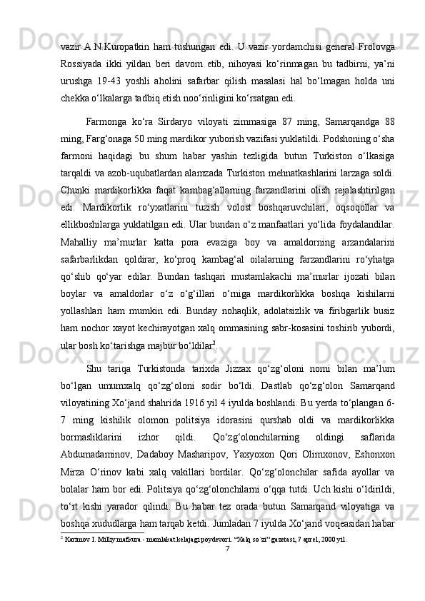 vazir   A.N.Kuropatkin   ham   tushungan   edi.   U   vazir   yordamchisi   general   Frolovga
Rossiyada   ikki   yildan   beri   davom   etib,   nihoyasi   ko‘rinmagan   bu   tadbirni,   ya’ni
urushga   19-43   yoshli   aholini   safarbar   qilish   masalasi   hal   bo‘lmagan   holda   uni
chekka o‘lkalarga tadbiq etish noo‘rinligini ko‘rsatgan edi.
Farmonga   ko‘ra   Sirdaryo   viloyati   zimmasiga   87   ming,   Samarqandga   88
ming, Farg‘onaga 50 ming mardikor yuborish vazifasi yuklatildi. Podshoning o‘sha
farmoni   haqidagi   bu   shum   habar   yashin   tezligida   butun   Turkiston   o‘lkasiga
tarqaldi va azob-uqubatlardan alamzada Turkiston mehnatkashlarini larzaga soldi.
Chunki   mardikorlikka   faqat   kambag‘allarning   farzandlarini   olish   rejalashtirilgan
edi.   Mardikorlik   ro‘yxatlarini   tuzish   volost   boshqaruvchilari,   oqsoqollar   va
ellikboshilarga yuklatilgan edi. Ular bundan o‘z manfaatlari yo‘lida foydalandilar.
Mahalliy   ma’murlar   katta   pora   evaziga   boy   va   amaldorning   arzandalarini
safarbarlikdan   qoldirar,   ko‘proq   kambag‘al   oilalarning   farzandlarini   ro‘yhatga
qo‘shib   qo‘yar   edilar.   Bundan   tashqari   mustamlakachi   ma’murlar   ijozati   bilan
boylar   va   amaldorlar   o‘z   o‘g‘illari   o‘rniga   mardikorlikka   boshqa   kishilarni
yollashlari   ham   mumkin   edi.   Bunday   nohaqlik,   adolatsizlik   va   firibgarlik   busiz
ham nochor xayot kechirayotgan xalq ommasining sabr-kosasini  toshirib yubordi,
ular bosh ko‘tarishga majbur bo‘ldilar 2
. 
Shu   tariqa   Turkistonda   tarixda   Jizzax   qo‘zg‘oloni   nomi   bilan   ma’lum
bo‘lgan   umumxalq   qo‘zg‘oloni   sodir   bo‘ldi.   Dastlab   qo‘zg‘olon   Samarqand
viloyatining Xo‘jand shahrida 1916 yil 4 iyulda boshlandi. Bu yerda to‘plangan 6-
7   ming   kishilik   olomon   politsiya   idorasini   qurshab   oldi   va   mardikorlikka
bormasliklarini   izhor   qildi.   Qo‘zg‘olonchilarning   oldingi   saflarida
Abdumadaminov,   Dadaboy   Masharipov,   Yaxyoxon   Qori   Olimxonov,   Eshonxon
Mirza   O‘rinov   kabi   xalq   vakillari   bordilar.   Qo‘zg‘olonchilar   safida   ayollar   va
bolalar ham bor edi. Politsiya qo‘zg‘olonchilarni o‘qqa tutdi. Uch kishi o‘ldirildi,
to‘rt   kishi   yarador   qilindi.   Bu   habar   tez   orada   butun   Samarqand   viloyatiga   va
boshqa xududlarga ham tarqab ketdi. Jumladan 7 iyulda Xo‘jand voqeasidan habar
2
 Karimov I. Milliy mafkura - mamlakat kelajagi poydevori. “Xalq so`zi” gazetasi, 7 aprel, 2000 yil.
7 