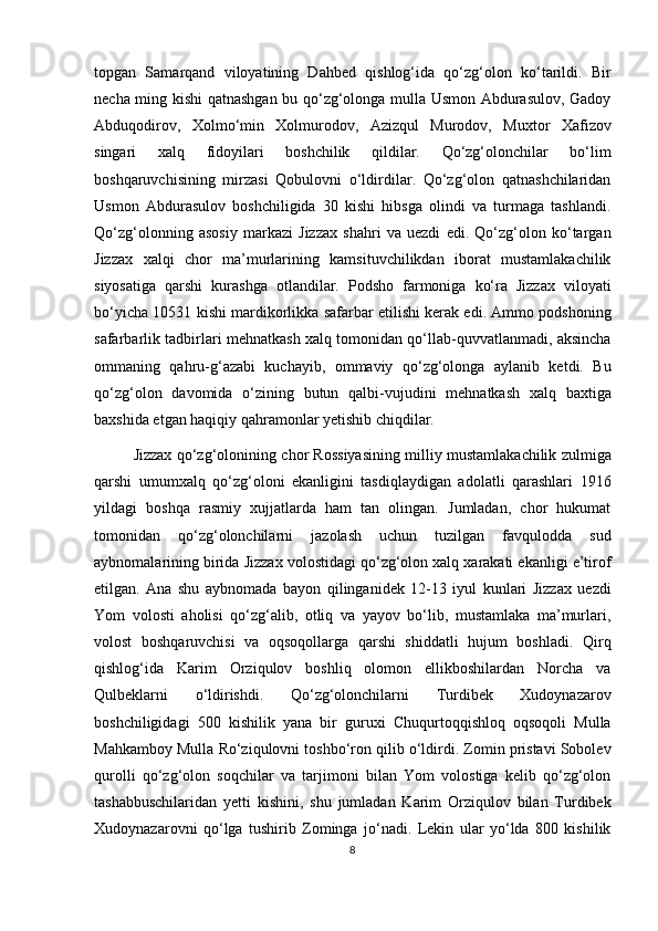 topgan   Samarqand   viloyatining   Dahbed   qishlog‘ida   qo‘zg‘olon   ko‘tarildi.   Bir
necha ming kishi qatnashgan bu qo‘zg‘olonga mulla Usmon Abdurasulov, Gadoy
Abduqodirov,   Xolmo‘min   Xolmurodov,   Azizqul   Murodov,   Muxtor   Xafizov
singari   xalq   fidoyilari   boshchilik   qildilar.   Qo‘zg‘olonchilar   bo‘lim
boshqaruvchisining   mirzasi   Qobulovni   o‘ldirdilar.   Qo‘zg‘olon   qatnashchilaridan
Usmon   Abdurasulov   boshchiligida   30   kishi   hibsga   olindi   va   turmaga   tashlandi.
Qo‘zg‘olonning   asosiy   markazi   Jizzax   shahri   va   uezdi   edi.   Qo‘zg‘olon   ko‘targan
Jizzax   xalqi   chor   ma’murlarining   kamsituvchilikdan   iborat   mustamlakachilik
siyosatiga   qarshi   kurashga   otlandilar.   Podsho   farmoniga   ko‘ra   Jizzax   viloyati
bo‘yicha 10531 kishi mardikorlikka safarbar etilishi kerak edi. Ammo podshoning
safarbarlik tadbirlari mehnatkash xalq tomonidan qo‘llab-quvvatlanmadi, aksincha
ommaning   qahru-g‘azabi   kuchayib,   ommaviy   qo‘zg‘olonga   aylanib   ketdi.   Bu
qo‘zg‘olon   davomida   o‘zining   butun   qalbi-vujudini   mehnatkash   xalq   baxtiga
baxshida etgan haqiqiy qahramonlar yetishib chiqdilar. 
Jizzax qo‘zg‘olonining chor Rossiyasining milliy mustamlakachilik zulmiga
qarshi   umumxalq   qo‘zg‘oloni   ekanligini   tasdiqlaydigan   adolatli   qarashlari   1916
yildagi   boshqa   rasmiy   xujjatlarda   ham   tan   olingan.   Jumladan,   chor   hukumat
tomonidan   qo‘zg‘olonchilarni   jazolash   uchun   tuzilgan   favqulodda   sud
aybnomalarining birida Jizzax volostidagi qo‘zg‘olon xalq xarakati ekanligi e’tirof
etilgan.   Ana   shu   aybnomada   bayon   qilinganidek   12-13   iyul   kunlari   Jizzax   uezdi
Yom   volosti   aholisi   qo‘zg‘alib,   otliq   va   yayov   bo‘lib,   mustamlaka   ma’murlari,
volost   boshqaruvchisi   va   oqsoqollarga   qarshi   shiddatli   hujum   boshladi.   Qirq
qishlog‘ida   Karim   Orziqulov   boshliq   olomon   ellikboshilardan   Norcha   va
Qulbeklarni   o‘ldirishdi.   Qo‘zg‘olonchilarni   Turdibek   Xudoynazarov
boshchiligidagi   500   kishilik   yana   bir   guruxi   Chuqurtoqqishloq   oqsoqoli   Mulla
Mahkamboy Mulla Ro‘ziqulovni toshbo‘ron qilib o‘ldirdi. Zomin pristavi Sobolev
qurolli   qo‘zg‘olon   soqchilar   va   tarjimoni   bilan   Yom   volostiga   kelib   qo‘zg‘olon
tashabbuschilaridan   yetti   kishini,   shu   jumladan   Karim   Orziqulov   bilan   Turdibek
Xudoynazarovni   qo‘lga   tushirib   Zominga   jo‘nadi.   Lekin   ular   yo‘lda   800   kishilik
8 
