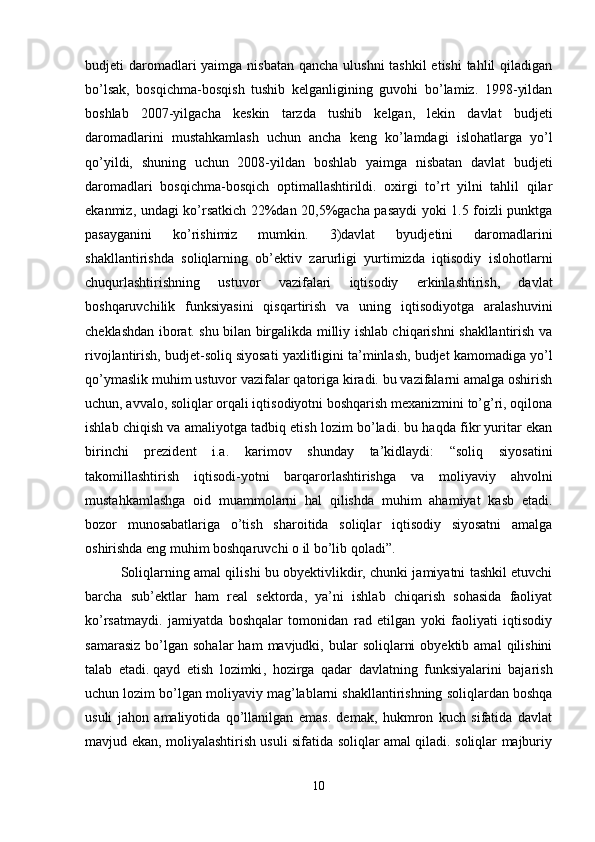 budjeti daromadlari yaimga nisbatan qancha ulushni  tashkil  etishi  tahlil  qiladigan
bo’lsak,   bosqichma-bosqish   tushib   kelganligining   guvohi   bo’lamiz.   1998-yildan
boshlab   2007-yilgacha   keskin   tarzda   tushib   kelgan,   lekin   davlat   budjeti
daromadlarini   mustahkamlash   uchun   ancha   keng   ko’lamdagi   islohatlarga   yo’l
qo’yildi,   shuning   uchun   2008-yildan   boshlab   yaimga   nisbatan   davlat   budjeti
daromadlari   bosqichma-bosqich   optimallashtirildi.   oxirgi   to’rt   yilni   tahlil   qilar
ekanmiz, undagi ko’rsatkich 22%dan 20,5%gacha pasaydi yoki 1.5 foizli punktga
pasayganini   ko’rishimiz   mumkin.   3)davlat   byudjetini   daromadlarini
shakllantirishda   soliqlarning   ob’ektiv   zarurligi   yurtimizda   iqtisodiy   islohotlarni
chuqurlashtirishning   ustuvor   vazifalari   iqtisodiy   erkinlashtirish,   davlat
boshqaruvchilik   funksiyasini   qisqartirish   va   uning   iqtisodiyotga   aralashuvini
cheklashdan iborat. shu bilan birgalikda milliy ishlab chiqarishni shakllantirish va
rivojlantirish, budjet-soliq siyosati yaxlitligini ta’minlash, budjet kamomadiga yo’l
qo’ymaslik muhim ustuvor vazifalar qatoriga kiradi. bu vazifalarni amalga oshirish
uchun, avvalo, soliqlar orqali iqtisodiyotni boshqarish mexanizmini to’g’ri, oqilona
ishlab chiqish va amaliyotga tadbiq etish lozim bo’ladi. bu haqda fikr yuritar ekan
birinchi   prezident   i.a.   karimov   shunday   ta’kidlaydi:   “soliq   siyosatini
takomillashtirish   iqtisodi-yotni   barqarorlashtirishga   va   moliyaviy   ahvolni
mustahkamlashga   oid   muammolarni   hal   qilishda   muhim   ahamiyat   kasb   etadi.
bozor   munosabatlariga   o’tish   sharoitida   soliqlar   iqtisodiy   siyosatni   amalga
oshirishda eng muhim boshqaruvchi o il bo’lib qoladi”.
Soliqlarning amal qilishi bu obyektivlikdir, chunki jamiyatni tashkil etuvchi
barcha   sub’ektlar   ham   real   sektorda,   ya’ni   ishlab   chiqarish   sohasida   faoliyat
ko’rsatmaydi.   jamiyatda   boshqalar   tomonidan   rad   etilgan   yoki   faoliyati   iqtisodiy
samarasiz   bo’lgan   sohalar   ham   mavjudki,  bular   soliqlarni  obyektib  amal   qilishini
talab   etadi.   qayd   etish   lozimki ,   hozirga   qadar   davlatning   funksiyalarini   bajarish
uchun lozim bo’lgan moliyaviy mag’lablarni shakllantirishning soliqlardan boshqa
usuli   jahon   amaliyotida   qo’llanilgan   emas.   demak,   hukmron   kuch   sifatida   davlat
mavjud ekan, moliyalashtirish usuli sifatida soliqlar amal qiladi. soliqlar majburiy
10