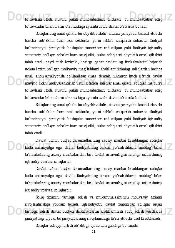 to’lovlarni   ifoda   etuvchi   pullik   munosabatlarni   bildiradi.   bu   munosabatlar   soliq
to’lovchilar bilan ularni o’z mulkiga aylantiruvchi davlat o’rtasida bo’ladi.
S oliqlarning amal qilishi bu obyektivlikdir, chunki jamiyatni tashkil etuvchi
barcha   sub’ektlar   ham   real   sektorda,   ya’ni   ishlab   chiqarish   sohasida   faoliyat
ko’rsatmaydi.   jamiyatda   boshqalar   tomonidan   rad   etilgan   yoki   faoliyati   iqtisodiy
samarasiz   bo’lgan   sohalar   ham   mavjudki,  bular   soliqlarni  obyektib  amal   qilishini
talab   etadi.   qayd   etish   lozimki,   hozirga   qadar   davlatning   funksiyalarini   bajarish
uchun lozim bo’lgan moliyaviy mag’lablarni shakllantirishning soliqlardan boshqa
usuli   jahon   amaliyotida   qo’llanilgan   emas.   demak,   hukmron   kuch   sifatida   davlat
mavjud ekan, moliyalashtirish usuli sifatida soliqlar amal qiladi. soliqlar majburiy
to’lovlarni   ifoda   etuvchi   pullik   munosabatlarni   bildiradi.   bu   munosabatlar   soliq
to’lovchilar bilan ularni o’z mulkiga aylantiruvchi davlat o’rtasida bo’ladi.
S oliqlarning amal qilishi bu obyektivlikdir, chunki jamiyatni tashkil etuvchi
barcha   sub’ektlar   ham   real   sektorda,   ya’ni   ishlab   chiqarish   sohasida   faoliyat
ko’rsatmaydi.   jamiyatda   boshqalar   tomonidan   rad   etilgan   yoki   faoliyati   iqtisodiy
samarasiz   bo’lgan   sohalar   ham   mavjudki,  bular   soliqlarni  obyektib  amal   qilishini
talab etadi.
D avlat   uchun   budjet   daromadlarining   asosiy   manbai   hisoblangan   soliqlar
katta   ahamiyatga   ega.   davlat   faoliyatining   barcha   yo’nalishlarini   mablag’   bilan
ta’minlashning   asosiy   manbalaridan   biri   davlat   ustuvorligini   amalga   oshirishning
iqtisodiy vositasi soliqlardir.
D avlat   uchun   budjet   daromadlarining   asosiy   manbai   hisoblangan   soliqlar
katta   ahamiyatga   ega.   davlat   faoliyatining   barcha   yo’nalishlarini   mablag’   bilan
ta’minlashning   asosiy   manbalaridan   biri   davlat   ustuvorligini   amalga   oshirishning
iqtisodiy vositasi soliqlardir.
S oliq   tizimini   tartibga   solish   va   mukammalashtirish   moliyaviy   tizimni
rivojlantirishga   yordam   beradi.   iqtisodiyotni   davlat   tomonidan   soliqlar   orqali
tartibga   solish   davlat   budjeti   daromadlarini   shakllantirish   soliq   solish   vositasida
jamiyatdagi u yoki bu jarayonlarning rivojlanishiga ta’sir etuvchi usul hisoblanadi.
Soliqlar soliqqa tortish ob’ektiga qarab uch guruhga bo’linadi:
11