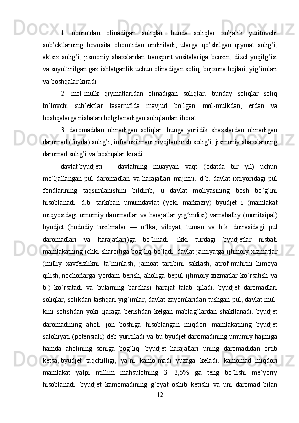 1.   oborotdan   olinadigan   soliqlar.   bunda   soliqlar   xo’jalik   yurituvchi
sub’ektlarning   bevosita   oborotidan   undiriladi,   ularga   qo’shilgan   qiymat   solig’i,
aktsiz   solig’i,   jismoniy   shaxslardan   transport   vositalariga   benzin,   dizel   yoqilg’isi
va suyultirilgan gaz ishlatganlik uchun olinadigan soliq, bojxona bojlari, yig’imlari
va boshqalar kiradi.
2.   mol-mulk   qiymatlaridan   olinadigan   soliqlar.   bunday   soliqlar   soliq
to’lovchi   sub’ektlar   tasarrufida   mavjud   bo’lgan   mol-mulkdan,   erdan   va
boshqalarga nisbatan belgilanadigan soliqlardan iborat.
3.   daromaddan   olinadigan   soliqlar.   bunga   yuridik   shaxslardan   olinadigan
daromad (foyda) solig’i, infratuzilmani rivojlantirish solig’i, jismoniy shaxslarning
daromad solig’i va boshqalar kiradi.
davlat   byudjeti   —   davlatning   muayyan   vaqt   (odatda   bir   yil)   uchun
mo ljallangan   pul   daromadlari   va   harajatlari   majmui.   d.b.   davlat   ixtiyoridagi   pulʻ
fondlarining   taqsimlanishini   bildirib,   u   davlat   moliyasining   bosh   bo g ini	
ʻ ʻ
hisoblanadi.   d.b.   tarkiban   umumdavlat   (yoki   markaziy)   byudjet   i   (mamlakat
miqyosidagi umumiy daromadlar va harajatlar yig indisi) vamahalliy (munitsipal)	
ʻ
byudjet   (hududiy   tuzilmalar   —   o lka,   viloyat,   tuman   va   h.k.   doirasidagi   pul	
ʻ
daromadlari   va   harajatlari)ga   bo linadi.   ikki   turdagi   byudjetlar   nisbati	
ʻ
mamlakatning ichki sharoitiga bog liq bo ladi. davlat jamiyatga ijtimoiy xizmatlar	
ʻ ʻ
(milliy   xavfeizlikni   ta minlash,   jamoat   tartibini   saklash,   atrof-muhitni   himoya	
ʼ
qilish,   nochorlarga   yordam   berish ,   aholiga   bepul   ijtimoiy   xizmatlar   ko rsatish   va	
ʻ
b.)   ko rsatadi   va   bularning   barchasi   harajat   talab   qiladi.   byudjet   daromadlari	
ʻ
soliqlar, solikdan tashqari yig imlar, davlat zayomlaridan tushgan pul, davlat mul-	
ʻ
kini   sotishdan   yoki   ijaraga   berishdan   kelgan   mablag lardan   shakllanadi.   byudjet	
ʻ
daromadining   aholi   jon   boshiga   hisoblangan   miqdori   mamlakatning   byudjet
salohiyati (potensiali) deb yuritiladi va bu byudjet daromadining umumiy hajmiga
hamda   aholining   soniga   bog liq.   byudjet   harajatlari   uning   daromadidan   ortib	
ʻ
ketsa,   byudjet   taqchilligi ,   ya ni   kamo-madi   yuzaga   keladi.   kamomad   miqdori
ʼ
mamlakat   yalpi   millim   mahsulotning   3—3,5%   ga   teng   bo lishi   me yoriy	
ʻ ʼ
hisoblanadi.   byudjet   kamomadining   g oyat   oshib   ketishi   va   uni   daromad   bilan	
ʻ
12