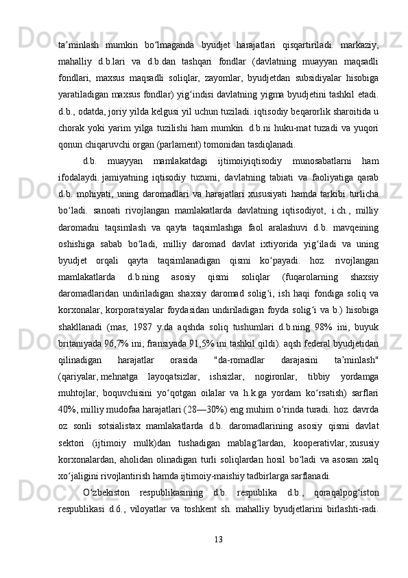 ta minlash   mumkin   bo lmaganda   byudjet   harajatlari   qisqartiriladi.   markaziy,ʼ ʻ
mahalliy   d.b.lari   va   d.b.dan   tashqari   fondlar   (davlatning   muayyan   maqsadli
fondlari,   maxsus   maqsadli   soliqlar,   zayomlar,   byudjetdan   subsidiyalar   hisobiga
yaratiladigan maxsus fondlar) yig indisi davlatning yigma byudjetini tashkil etadi.	
ʻ
d.b., odatda, joriy yilda kelgusi yil uchun tuziladi. iqtisodiy beqarorlik sharoitida u
chorak  yoki   yarim  yilga  tuzilishi  ham   mumkin.  d.b.ni  huku-mat   tuzadi   va  yuqori
qonun chiqaruvchi organ (parlament) tomonidan tasdiqlanadi.
d.b.   muayyan   mamlakatdagi   ijtimoiyiqtisodiy   munosabatlarni   ham
ifodalaydi.   jamiyatning   iqtisodiy   tuzumi ,   davlatning   tabiati   va   faoliyatiga   qarab
d.b.   mohiyati,   uning   daromadlari   va   harajatlari   xususiyati   hamda   tarkibi   turlicha
bo ladi.   sanoati   rivojlangan   mamlakatlarda   davlatning   iqtisodiyot,   i.ch.,   milliy	
ʻ
daromadni   taqsimlash   va   qayta   taqsimlashga   faol   aralashuvi   d.b.   mavqeining
oshishiga   sabab   bo ladi,   milliy   daromad   davlat   ixtiyorida   yig iladi   va   uning	
ʻ ʻ
byudjet   orqali   qayta   taqsimlanadigan   qismi   ko payadi.   hoz.   rivojlangan	
ʻ
mamlakatlarda   d.b.ning   asosiy   qismi   soliqlar   (fuqarolarning   shaxsiy
daromadlaridan   undiriladigan   shaxsiy   daromad   solig i,   ish   haqi   fondiga   soliq   va
ʻ
korxonalar, korporatsiyalar  foydasidan  undiriladigan  foyda solig i  va b.)  hisobiga	
ʻ
shakllanadi   (mas,   1987   y.da   aqshda   soliq   tushumlari   d.b.ning   98%   ini,   buyuk
britaniyada 96,7% ini, fransiyada 91,5% ini tashkil qildi). aqsh federal byudjetidan
qilinadigan   harajatlar   orasida   "da-romadlar   darajasini   ta minlash"	
ʼ
(qariyalar,   mehnatga   layoqatsizlar ,   ishsizlar,   nogironlar,   tibbiy   yordamga
muhtojlar,   boquvchisini   yo qotgan   oilalar   va   h.k.ga   yordam   ko rsatish)   sarflari	
ʻ ʻ
40%, milliy mudofaa harajatlari (28—30%) eng muhim o rinda turadi. hoz. davrda	
ʻ
oz   sonli   sotsialistax   mamlakatlarda   d.b.   daromadlarining   asosiy   qismi   davlat
sektori   (ijtimoiy   mulk)dan   tushadigan   mablag lardan,   kooperativlar,	
ʻ   xususiy
korxonalardan ,   aholidan   olinadigan   turli   soliqlardan   hosil   bo ladi   va   asosan   xalq	
ʻ
xo jaligini rivojlantirish hamda ijtimoiy-maishiy tadbirlarga sarflanadi.	
ʻ
O ʻ zbekiston   respublikasining   d . b .   respublika   d . b .,   qoraqalpog ʻ iston
respublikasi   d .6.,   viloyatlar   va   toshkent   sh .   mahalliy   byudjetlarini   birlashti - radi .
13