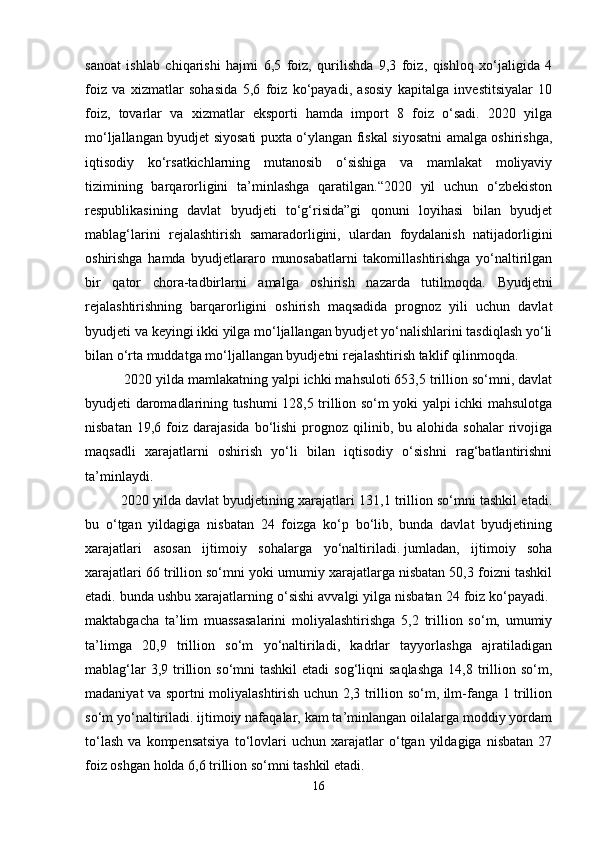 sanoat   ishlab   chiqarishi   hajmi   6,5   foiz,   qurilishda   9,3   foiz,   qishloq   xo‘jaligida   4
foiz   va   xizmatlar   sohasida   5,6   foiz   ko‘payadi,   asosiy   kapitalga   investitsiyalar   10
foiz,   tovarlar   va   xizmatlar   eksporti   hamda   import   8   foiz   o‘sadi.   2020   yilga
mo‘ljallangan byudjet siyosati puxta o‘ylangan fiskal siyosatni amalga oshirishga,
iqtisodiy   ko‘rsatkichlarning   mutanosib   o‘sishiga   va   mamlakat   moliyaviy
tizimining   barqarorligini   ta’minlashga   qaratilgan.“2020   yil   uchun   o‘zbekiston
respublikasining   davlat   byudjeti   to‘g‘risida”gi   qonuni   loyihasi   bilan   byudjet
mablag‘larini   rejalashtirish   samaradorligini,   ulardan   foydalanish   natijadorligini
oshirishga   hamda   byudjetlararo   munosabatlarni   takomillashtirishga   yo‘naltirilgan
bir   qator   chora-tadbirlarni   amalga   oshirish   nazarda   tutilmoqda.   B yudjetni
rejalashtirishning   barqarorligini   oshirish   maqsadida   prognoz   yili   uchun   davlat
byudjeti va keyingi ikki yilga mo‘ljallangan byudjet yo‘nalishlarini tasdiqlash yo‘li
bilan o‘rta muddatga mo‘ljallangan byudjetni rejalashtirish taklif qilinmoqda.
  2020 yilda mamlakatning yalpi ichki mahsuloti 653,5 trillion so‘mni, davlat
byudjeti daromadlarining tushumi 128,5 trillion so‘m yoki yalpi ichki mahsulotga
nisbatan  19,6  foiz  darajasida   bo‘lishi   prognoz  qilinib,  bu  alohida  sohalar  rivojiga
maqsadli   xarajatlarni   oshirish   yo‘li   bilan   iqtisodiy   o‘sishni   rag‘batlantirishni
ta’minlaydi.  
2020 yilda davlat byudjetining xarajatlari 131,1 trillion so‘mni tashkil etadi.
bu   o‘tgan   yildagiga   nisbatan   24   foizga   ko‘p   bo‘lib,   bunda   davlat   byudjetining
xarajatlari   asosan   ijtimoiy   sohalarga   yo‘naltiriladi.   jumladan ,   ijtimoiy   soha
xarajatlari 66 trillion so‘mni yoki umumiy xarajatlarga nisbatan 50,3 foizni tashkil
etadi. bunda ushbu xarajatlarning o‘sishi avvalgi yilga nisbatan 24 foiz ko‘payadi.  
maktabgacha   ta’lim   muassasalarini   moliyalashtirishga   5,2   trillion   so‘m,   umumiy
ta’limga   20,9   trillion   so‘m   yo‘naltiriladi,   kadrlar   tayyorlashga   ajratiladigan
mablag‘lar   3,9 trillion  so‘mni  tashkil  etadi   sog‘liqni  saqlashga  14,8  trillion so‘m,
madaniyat va sportni moliyalashtirish uchun 2,3 trillion so‘m, ilm-fanga 1 trillion
so‘m yo‘naltiriladi. ijtimoiy nafaqalar, kam ta’minlangan oilalarga moddiy yordam
to‘lash   va   kompensatsiya   to‘lovlari   uchun   xarajatlar   o‘tgan  yildagiga   nisbatan   27
foiz oshgan holda 6,6 trillion so‘mni tashkil etadi.   
16