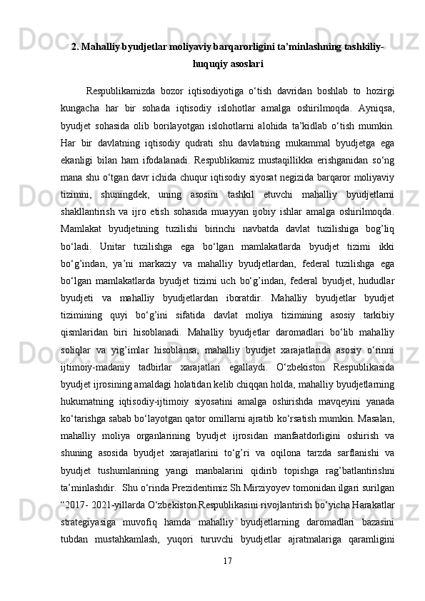 2. Mahalliy byudjetlar moliyaviy barqarorligini ta’minlashning tashkiliy-
huquqiy asoslari
Respublikamizda   bozor   iqtisodiyotiga   o‘tish   davridan   boshlab   to   hozirgi
kungacha   har   bir   sohada   iqtisodiy   islohotlar   amalga   oshirilmoqda.   Ayniqsa,
byudjet   sohasida   olib   borilayotgan   islohotlarni   alohida   ta’kidlab   o‘tish   mumkin.
Har   bir   davlatning   iqtisodiy   qudrati   shu   davlatning   mukammal   byudjetga   ega
ekanligi   bilan   ham   ifodalanadi.   Respublikamiz   mustaqillikka   erishganidan   so‘ng
mana shu o‘tgan davr ichida chuqur iqtisodiy siyosat negizida barqaror moliyaviy
tizimni,   shuningdek,   uning   asosini   tashkil   etuvchi   mahalliy   byudjetlarni
shakllantirish   va   ijro   etish   sohasida   muayyan   ijobiy   ishlar   amalga   oshirilmoqda.
Mamlakat   byudjetining   tuzilishi   birinchi   navbatda   davlat   tuzilishiga   bog’liq
bo‘ladi.   Unitar   tuzilishga   ega   bo‘lgan   mamlakatlarda   byudjet   tizimi   ikki
bo‘g’indan,   ya’ni   markaziy   va   mahalliy   byudjetlardan,   federal   tuzilishga   ega
bo‘lgan   mamlakatlarda   byudjet   tizimi   uch   bo‘g’indan,   federal   byudjet,   hududlar
byudjeti   va   mahalliy   byudjetlardan   iboratdir.   Mahalliy   byudjetlar   byudjet
tizimining   quyi   bo‘g’ini   sifatida   davlat   moliya   tizimining   asosiy   tarkibiy
qismlaridan   biri   hisoblanadi.   Mahalliy   byudjetlar   daromadlari   bo‘lib   mahalliy
soliqlar   va   yig’imlar   hisoblansa,   mahalliy   byudjet   xarajatlarida   asosiy   o‘rinni
ijtimoiy-madaniy   tadbirlar   xarajatlari   egallaydi.   O‘zbekiston   Respublikasida
byudjet ijrosining amaldagi holatidan kelib chiqqan holda, mahalliy byudjetlarning
hukumatning   iqtisodiy-ijtimoiy   siyosatini   amalga   oshirishda   mavqeyini   yanada
ko‘tarishga sabab bo‘layotgan qator omillarni ajratib ko‘rsatish mumkin. Masalan,
mahalliy   moliya   organlarining   byudjet   ijrosidan   manfaatdorligini   oshirish   va
shuning   asosida   byudjet   xarajatlarini   to‘g’ri   va   oqilona   tarzda   sarflanishi   va
byudjet   tushumlarining   yangi   manbalarini   qidirib   topishga   rag’batlantirishni
ta’minlashdir.  Shu o‘rinda Prezidentimiz Sh.Mirziyoyev tomonidan ilgari surilgan
“2017- 2021-yillarda O‘zbekiston Respublikasini rivojlantirish bo‘yicha Harakatlar
strategiyasiga   muvofiq   hamda   mahalliy   byudjetlarning   daromadlari   bazasini
tubdan   mustahkamlash,   yuqori   turuvchi   byudjetlar   ajratmalariga   qaramligini
17