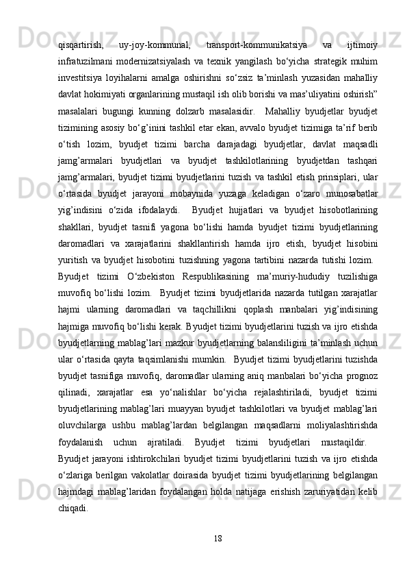 qisqartirish,   uy-joy-kommunal,   transport-kommunikatsiya   va   ijtimoiy
infratuzilmani   modernizatsiyalash   va   texnik   yangilash   bo‘yicha   strategik   muhim
investitsiya   loyihalarni   amalga   oshirishni   so‘zsiz   ta’minlash   yuzasidan   mahalliy
davlat hokimiyati organlarining mustaqil ish olib borishi va mas’uliyatini oshirish”
masalalari   bugungi   kunning   dolzarb   masalasidir.     Mahalliy   byudjetlar   byudjet
tizimining asosiy  bo‘g’inini  tashkil  etar  ekan, avvalo byudjet  tizimiga ta’rif  berib
o‘tish   lozim,   byudjet   tizimi   barcha   darajadagi   byudjetlar,   davlat   maqsadli
jamg’armalari   byudjetlari   va   byudjet   tashkilotlarining   byudjetdan   tashqari
jamg’armalari,  byudjet   tizimi   byudjetlarini   tuzish   va   tashkil   etish   prinsiplari,   ular
o‘rtasida   byudjet   jarayoni   mobaynida   yuzaga   keladigan   o‘zaro   munosabatlar
yig’indisini   o‘zida   ifodalaydi.     Byudjet   hujjatlari   va   byudjet   hisobotlarining
shakllari,   byudjet   tasnifi   yagona   bo‘lishi   hamda   byudjet   tizimi   byudjetlarining
daromadlari   va   xarajatlarini   shakllantirish   hamda   ijro   etish,   byudjet   hisobini
yuritish   va   byudjet   hisobotini   tuzishning   yagona   tartibini   nazarda   tutishi   lozim.  
Byudjet   tizimi   O‘zbekiston   Respublikasining   ma’muriy-hududiy   tuzilishiga
muvofiq   bo‘lishi   lozim.     Byudjet   tizimi   byudjetlarida   nazarda   tutilgan   xarajatlar
hajmi   ularning   daromadlari   va   taqchillikni   qoplash   manbalari   yig’indisining
hajmiga muvofiq bo‘lishi kerak. Byudjet tizimi byudjetlarini tuzish va ijro etishda
byudjetlarning   mablag’lari   mazkur   byudjetlarning   balansliligini   ta’minlash   uchun
ular   o‘rtasida   qayta   taqsimlanishi   mumkin.     Byudjet   tizimi   byudjetlarini   tuzishda
byudjet   tasnifiga   muvofiq,   daromadlar   ularning   aniq   manbalari   bo‘yicha   prognoz
qilinadi,   xarajatlar   esa   yo‘nalishlar   bo‘yicha   rejalashtiriladi,   byudjet   tizimi
byudjetlarining   mablag’lari   muayyan   byudjet   tashkilotlari   va   byudjet   mablag’lari
oluvchilarga   ushbu   mablag’lardan   belgilangan   maqsadlarni   moliyalashtirishda
foydalanish   uchun   ajratiladi.   Byudjet   tizimi   byudjetlari   mustaqildir.  
Byudjet   jarayoni   ishtirokchilari   byudjet   tizimi   byudjetlarini   tuzish   va   ijro   etishda
o‘zlariga   berilgan   vakolatlar   doirasida   byudjet   tizimi   byudjetlarining   belgilangan
hajmdagi   mablag’laridan   foydalangan   holda   natijaga   erishish   zaruriyatidan   kelib
chiqadi. 
18 